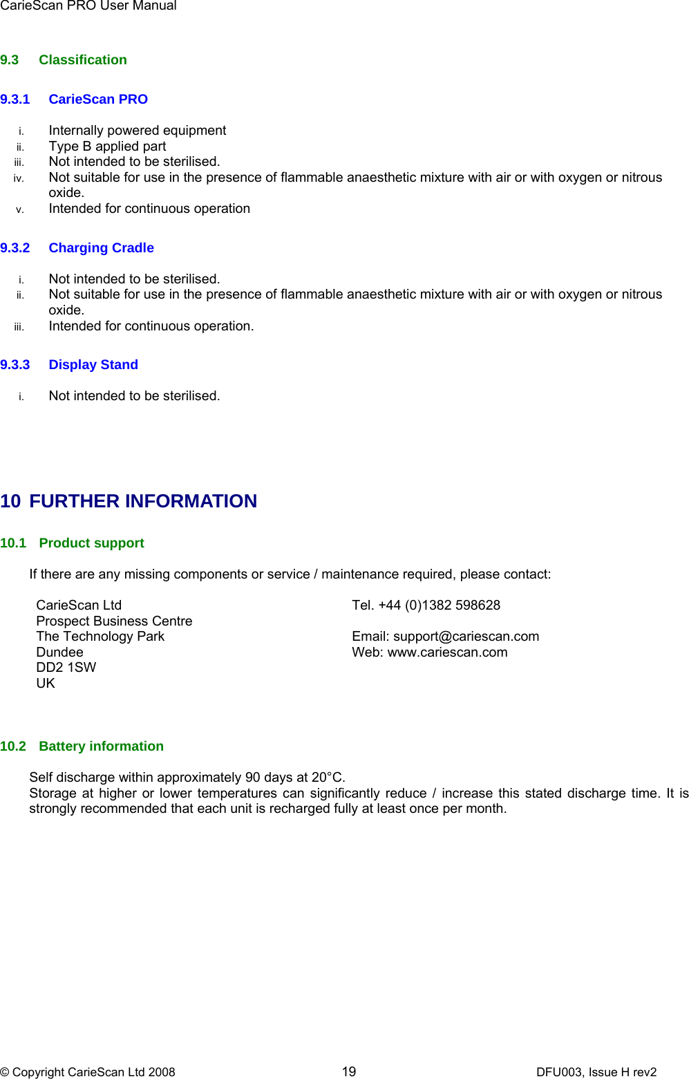 CarieScan PRO User Manual  © Copyright CarieScan Ltd 2008        19               DFU003, Issue H rev2  9.3 Classification  9.3.1 CarieScan PRO  i.  Internally powered equipment ii.  Type B applied part iii.  Not intended to be sterilised. iv.  Not suitable for use in the presence of flammable anaesthetic mixture with air or with oxygen or nitrous oxide. v.  Intended for continuous operation  9.3.2 Charging Cradle  i.  Not intended to be sterilised. ii.  Not suitable for use in the presence of flammable anaesthetic mixture with air or with oxygen or nitrous oxide. iii.  Intended for continuous operation.  9.3.3 Display Stand  i.  Not intended to be sterilised.      10 FURTHER INFORMATION  10.1 Product support  If there are any missing components or service / maintenance required, please contact:  CarieScan Ltd Prospect Business Centre The Technology Park Dundee DD2 1SW UK  Tel. +44 (0)1382 598628  Email: support@cariescan.com Web: www.cariescan.com   10.2 Battery information  Self discharge within approximately 90 days at 20°C. Storage at higher or lower temperatures can significantly reduce / increase this stated discharge time. It is strongly recommended that each unit is recharged fully at least once per month.  