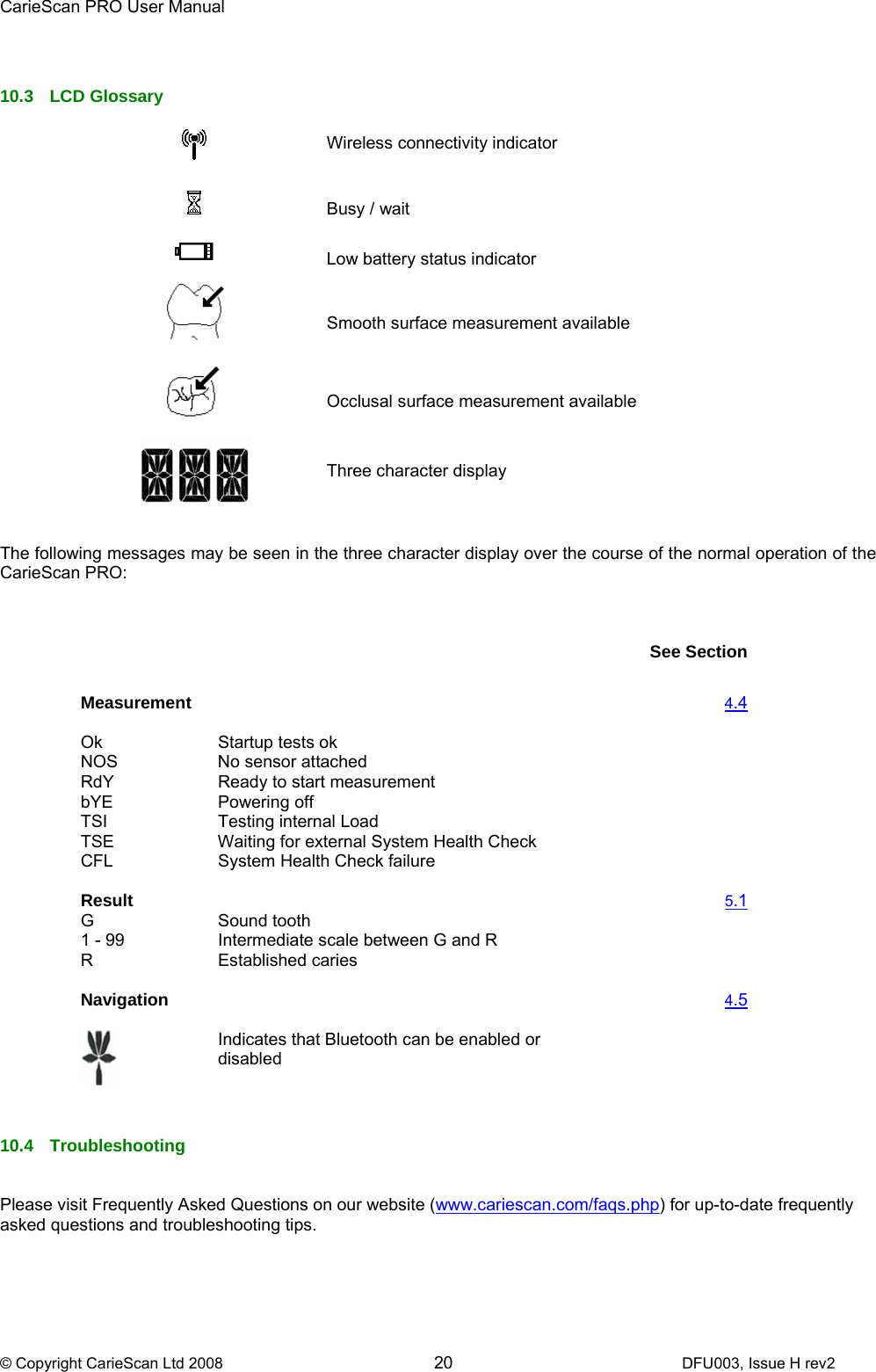 CarieScan PRO User Manual  © Copyright CarieScan Ltd 2008        20               DFU003, Issue H rev2   10.3 LCD Glossary    Wireless connectivity indicator       Busy / wait   Low battery status indicator       Smooth surface measurement available   Occlusal surface measurement available  Three character display   The following messages may be seen in the three character display over the course of the normal operation of the CarieScan PRO:       See Section Measurement   4.4 Ok   Startup tests ok   NOS   No sensor attached   RdY  Ready to start measurement   bYE   Powering off   TSI   Testing internal Load   TSE   Waiting for external System Health Check   CFL System Health Check failure       Result   5.1 G   Sound tooth    1 - 99  Intermediate scale between G and R     R Established caries       Navigation   4.5  Indicates that Bluetooth can be enabled or disabled    10.4 Troubleshooting   Please visit Frequently Asked Questions on our website (www.cariescan.com/faqs.php) for up-to-date frequently asked questions and troubleshooting tips.   