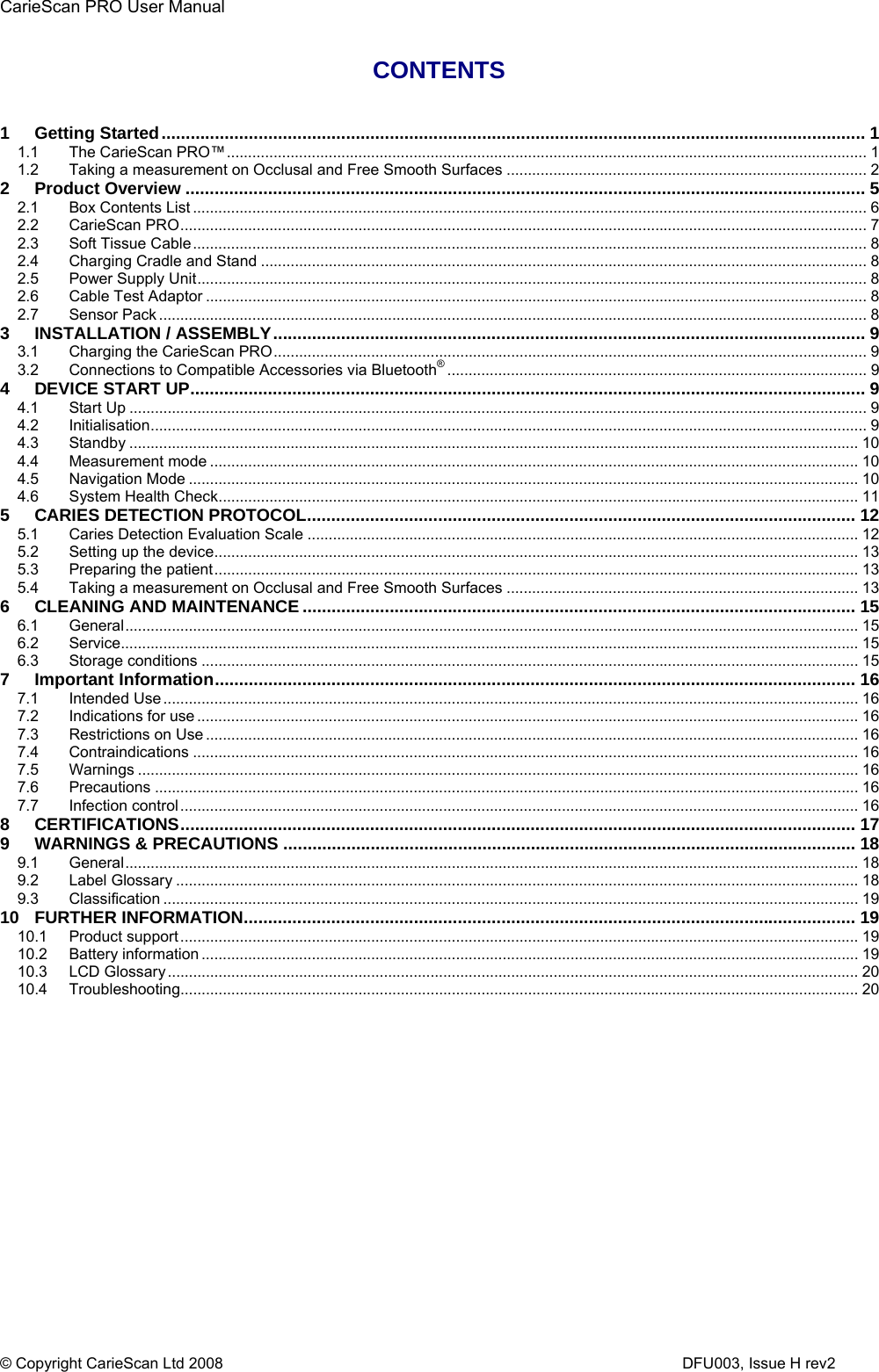 CarieScan PRO User Manual  © Copyright CarieScan Ltd 2008                      DFU003, Issue H rev2  CONTENTS   1 Getting Started................................................................................................................................................. 1 1.1 The CarieScan PRO™....................................................................................................................................................... 1 1.2 Taking a measurement on Occlusal and Free Smooth Surfaces ..................................................................................... 2 2 Product Overview ............................................................................................................................................ 5 2.1 Box Contents List ............................................................................................................................................................... 6 2.2 CarieScan PRO.................................................................................................................................................................. 7 2.3 Soft Tissue Cable............................................................................................................................................................... 8 2.4 Charging Cradle and Stand ............................................................................................................................................... 8 2.5 Power Supply Unit.............................................................................................................................................................. 8 2.6 Cable Test Adaptor ............................................................................................................................................................ 8 2.7 Sensor Pack ....................................................................................................................................................................... 8 3 INSTALLATION / ASSEMBLY.......................................................................................................................... 9 3.1 Charging the CarieScan PRO............................................................................................................................................ 9 3.2 Connections to Compatible Accessories via Bluetooth®................................................................................................... 9 4 DEVICE START UP........................................................................................................................................... 9 4.1 Start Up .............................................................................................................................................................................. 9 4.2 Initialisation......................................................................................................................................................................... 9 4.3 Standby ............................................................................................................................................................................ 10 4.4 Measurement mode ......................................................................................................................................................... 10 4.5 Navigation Mode .............................................................................................................................................................. 10 4.6 System Health Check....................................................................................................................................................... 11 5 CARIES DETECTION PROTOCOL................................................................................................................. 12 5.1 Caries Detection Evaluation Scale .................................................................................................................................. 12 5.2 Setting up the device........................................................................................................................................................ 13 5.3 Preparing the patient........................................................................................................................................................ 13 5.4 Taking a measurement on Occlusal and Free Smooth Surfaces ................................................................................... 13 6 CLEANING AND MAINTENANCE .................................................................................................................. 15 6.1 General............................................................................................................................................................................. 15 6.2 Service.............................................................................................................................................................................. 15 6.3 Storage conditions ........................................................................................................................................................... 15 7 Important Information.................................................................................................................................... 16 7.1 Intended Use .................................................................................................................................................................... 16 7.2 Indications for use ............................................................................................................................................................ 16 7.3 Restrictions on Use .......................................................................................................................................................... 16 7.4 Contraindications ............................................................................................................................................................. 16 7.5 Warnings .......................................................................................................................................................................... 16 7.6 Precautions ...................................................................................................................................................................... 16 7.7 Infection control ................................................................................................................................................................ 16 8 CERTIFICATIONS........................................................................................................................................... 17 9 WARNINGS &amp; PRECAUTIONS ...................................................................................................................... 18 9.1 General............................................................................................................................................................................. 18 9.2 Label Glossary ................................................................................................................................................................. 18 9.3 Classification .................................................................................................................................................................... 19 10 FURTHER INFORMATION.............................................................................................................................. 19 10.1 Product support................................................................................................................................................................ 19 10.2 Battery information ........................................................................................................................................................... 19 10.3 LCD Glossary ................................................................................................................................................................... 20 10.4 Troubleshooting................................................................................................................................................................ 20  