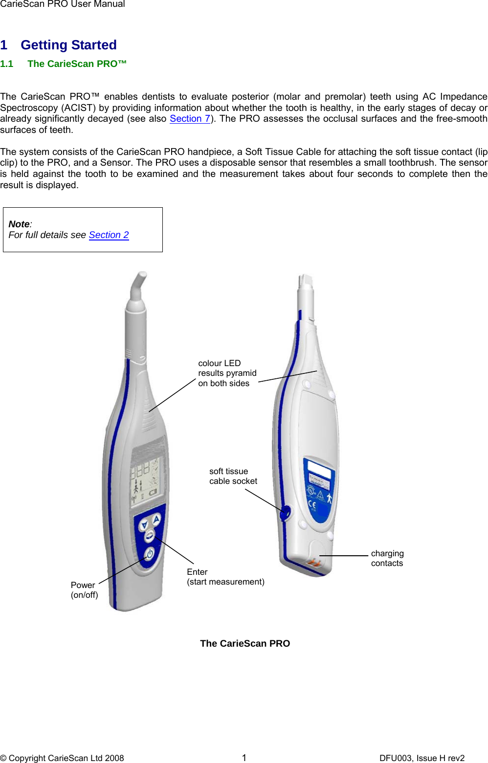 CarieScan PRO User Manual  © Copyright CarieScan Ltd 2008        1               DFU003, Issue H rev2  1 Getting Started 1.1  The CarieScan PRO™    The CarieScan PRO™ enables dentists to evaluate posterior (molar and premolar) teeth using AC Impedance Spectroscopy (ACIST) by providing information about whether the tooth is healthy, in the early stages of decay or already significantly decayed (see also Section 7). The PRO assesses the occlusal surfaces and the free-smooth surfaces of teeth.  The system consists of the CarieScan PRO handpiece, a Soft Tissue Cable for attaching the soft tissue contact (lip clip) to the PRO, and a Sensor. The PRO uses a disposable sensor that resembles a small toothbrush. The sensor is held against the tooth to be examined and the measurement takes about four seconds to complete then the result is displayed.    Note:    For full details see Section 2      The CarieScan PRO Power (on/off) colour LED results pyramid on both sides (b) charging contacts soft tissue cable socket Enter  (start measurement)  