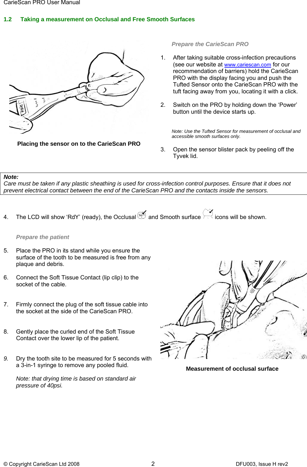 CarieScan PRO User Manual  © Copyright CarieScan Ltd 2008        2               DFU003, Issue H rev2 1.2  Taking a measurement on Occlusal and Free Smooth Surfaces   Placing the sensor on to the CarieScan PRO     Prepare the CarieScan PRO  1.  After taking suitable cross-infection precautions (see our website at www.cariescan.com for our recommendation of barriers) hold the CarieScan PRO with the display facing you and push the Tufted Sensor onto the CarieScan PRO with the tuft facing away from you, locating it with a click.  2.  Switch on the PRO by holding down the ‘Power’ button until the device starts up.   Note: Use the Tufted Sensor for measurement of occlusal and accessible smooth surfaces only.   3.  Open the sensor blister pack by peeling off the Tyvek lid.   Note:  Care must be taken if any plastic sheathing is used for cross-infection control purposes. Ensure that it does not prevent electrical contact between the end of the CarieScan PRO and the contacts inside the sensors.   4.  The LCD will show ‘RdY’ (ready), the Occlusal   and Smooth surface   icons will be shown.    Prepare the patient   5.  Place the PRO in its stand while you ensure the surface of the tooth to be measured is free from any plaque and debris. 6.  Connect the Soft Tissue Contact (lip clip) to the socket of the cable.   7.  Firmly connect the plug of the soft tissue cable into the socket at the side of the CarieScan PRO.     8.  Gently place the curled end of the Soft Tissue Contact over the lower lip of the patient.   9.  Dry the tooth site to be measured for 5 seconds with a 3-in-1 syringe to remove any pooled fluid.   Note: that drying time is based on standard air pressure of 40psi.         Measurement of occlusal surface 