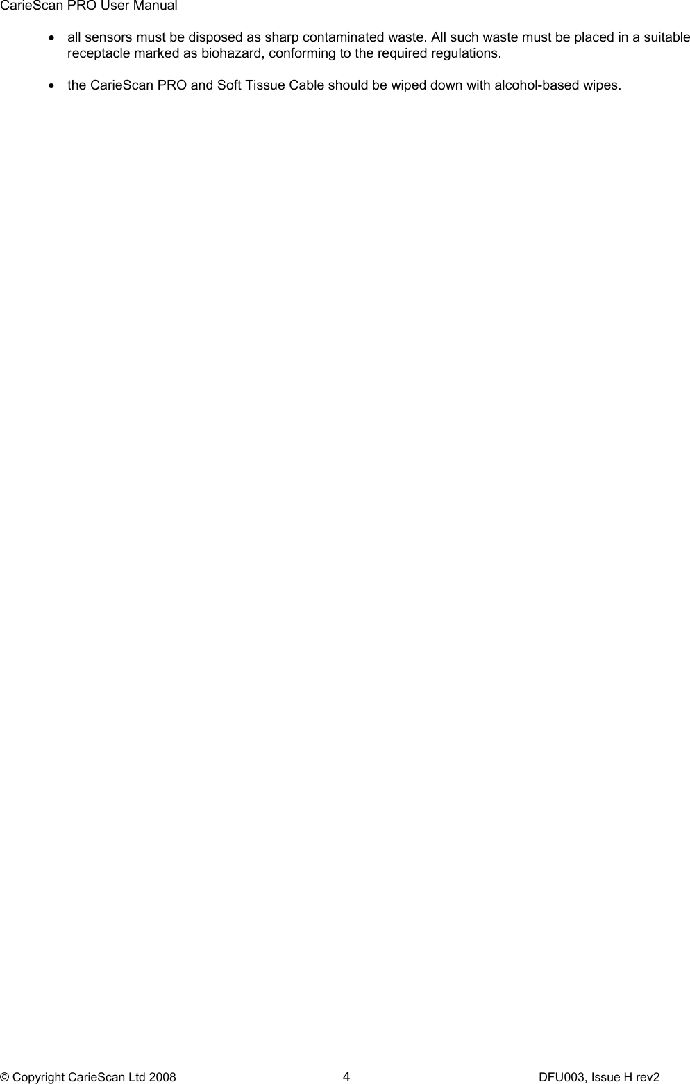 CarieScan PRO User Manual  © Copyright CarieScan Ltd 2008        4               DFU003, Issue H rev2 •  all sensors must be disposed as sharp contaminated waste. All such waste must be placed in a suitable receptacle marked as biohazard, conforming to the required regulations.  •  the CarieScan PRO and Soft Tissue Cable should be wiped down with alcohol-based wipes.   