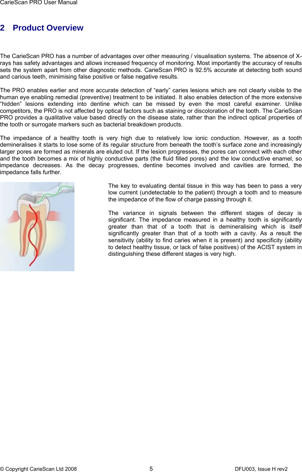 CarieScan PRO User Manual  © Copyright CarieScan Ltd 2008        5               DFU003, Issue H rev2  2 Product Overview    The CarieScan PRO has a number of advantages over other measuring / visualisation systems. The absence of X-rays has safety advantages and allows increased frequency of monitoring. Most importantly the accuracy of results sets the system apart from other diagnostic methods. CarieScan PRO is 92.5% accurate at detecting both sound and carious teeth, minimising false positive or false negative results.   The PRO enables earlier and more accurate detection of “early” caries lesions which are not clearly visible to the human eye enabling remedial (preventive) treatment to be initiated. It also enables detection of the more extensive “hidden” lesions extending into dentine which can be missed by even the most careful examiner. Unlike competitors, the PRO is not affected by optical factors such as staining or discoloration of the tooth. The CarieScan PRO provides a qualitative value based directly on the disease state, rather than the indirect optical properties of the tooth or surrogate markers such as bacterial breakdown products.   The impedance of a healthy tooth is very high due to relatively low ionic conduction. However, as a tooth demineralises it starts to lose some of its regular structure from beneath the tooth’s surface zone and increasingly larger pores are formed as minerals are eluted out. If the lesion progresses, the pores can connect with each other and the tooth becomes a mix of highly conductive parts (the fluid filled pores) and the low conductive enamel, so impedance decreases. As the decay progresses, dentine becomes involved and cavities are formed, the impedance falls further.    The key to evaluating dental tissue in this way has been to pass a very low current (undetectable to the patient) through a tooth and to measure the impedance of the flow of charge passing through it.  The variance in signals between the different stages of decay is significant. The impedance measured in a healthy tooth is significantly greater than that of a tooth that is demineralising which is itself significantly greater than that of a tooth with a cavity. As a result the sensitivity (ability to find caries when it is present) and specificity (ability to detect healthy tissue, or lack of false positives) of the ACIST system in distinguishing these different stages is very high.    