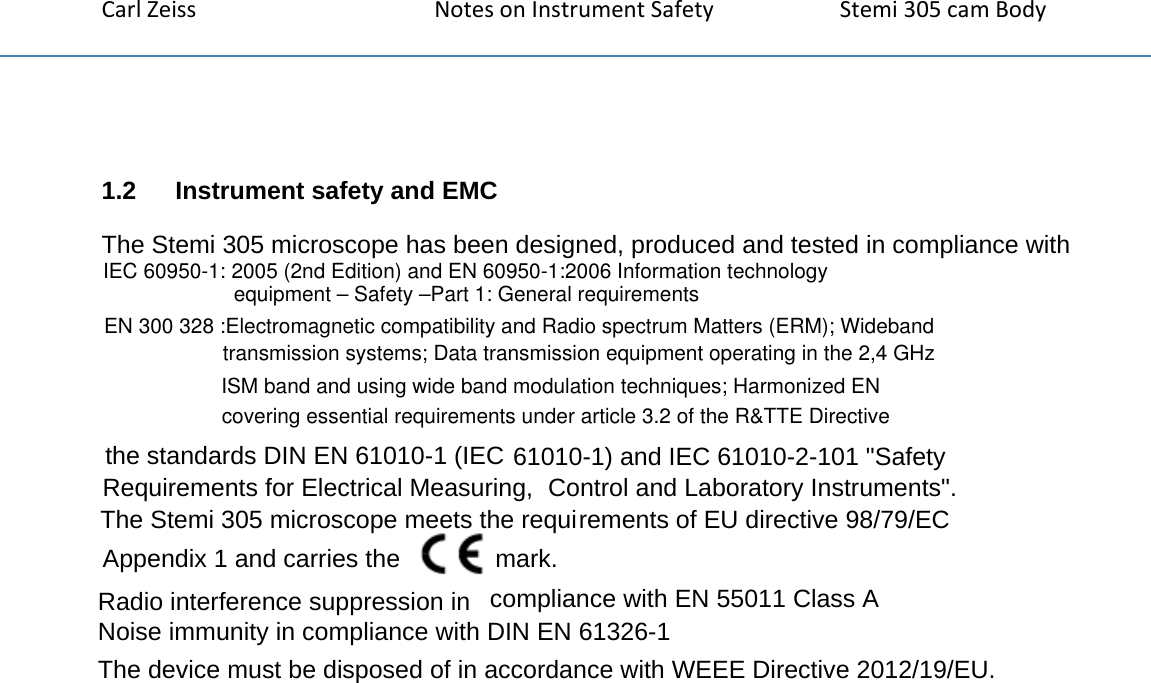 CarlZeissNotesonInstrumentSafety Stemi305camBody1.2   Instrument safety and EMCThe Stemi 305 microscope has been designed, produced and tested in compliance with the standards DIN EN 61010-1 (IEC 61010-1) and IEC 61010-2-101 "Safety Requirements for Electrical Measuring,  Control and Laboratory Instruments".  The Stemi 305 microscope meets the requirements of EU directive 98/79/EC Appendix 1 and carries the   mark.  Radio interference suppression in  compliance with EN 55011 Class A  Noise immunity in compliance with DIN EN 61326-1  The device must be disposed of in accordance with WEEE Directive 2012/19/EU.EN 300 328 :Electromagnetic compatibility and Radio spectrum Matters (ERM); Wideband transmission systems; Data transmission equipment operating in the 2,4 GHz ISM band and using wide band modulation techniques; Harmonized EN covering essential requirements under article 3.2 of the R&amp;TTE DirectiveIEC 60950-1: 2005 (2nd Edition) and EN 60950-1:2006 Information technology equipment &ndash; Safety &ndash;Part 1: General requirements