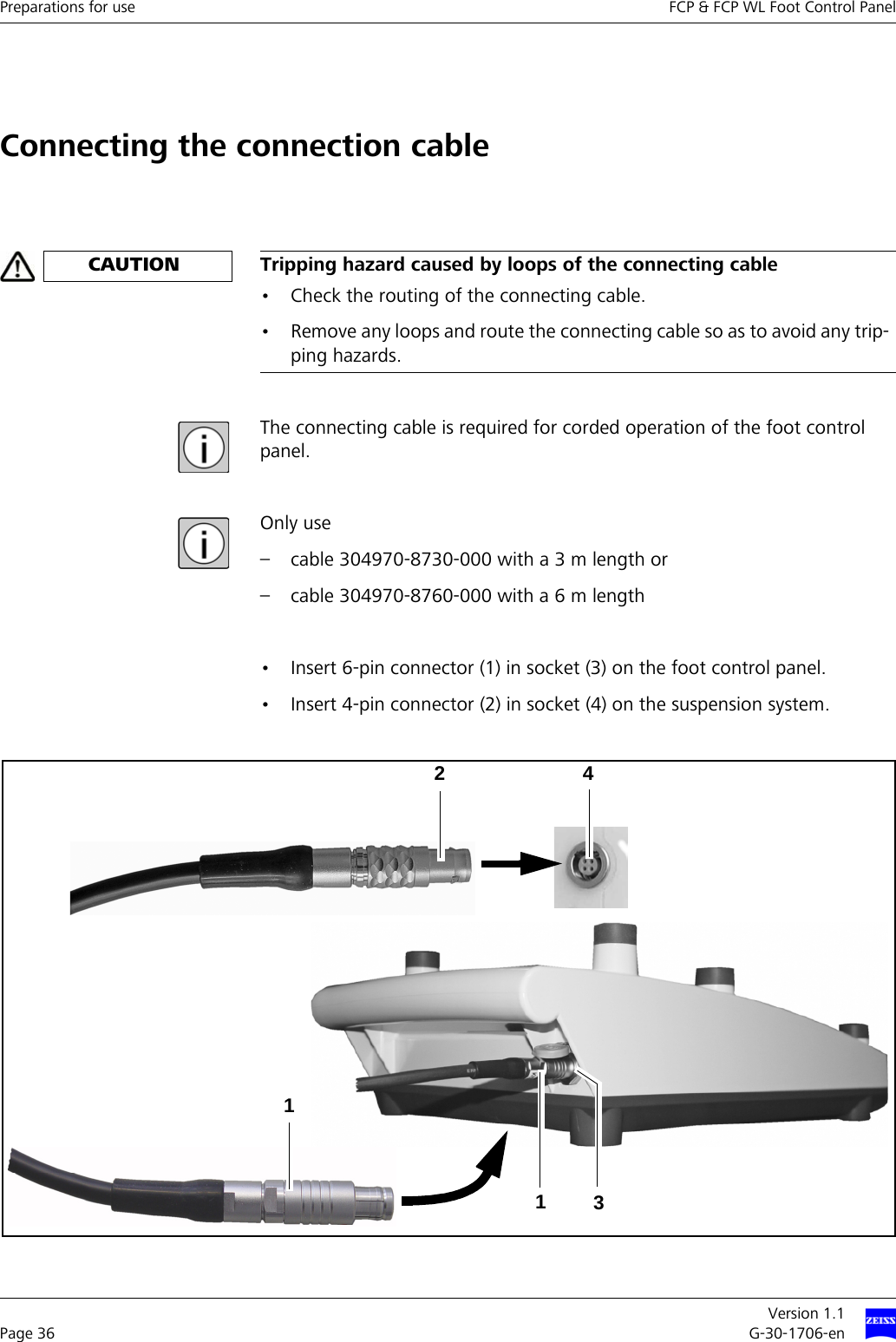 Preparations for use FCP &amp; FCP WL Foot Control PanelVersion 1.1Page 36 G-30-1706-enConnecting the connection cableThe connecting cable is required for corded operation of the foot control panel.Only use – cable 304970-8730-000 with a 3 m length or – cable 304970-8760-000 with a 6 m length• Insert 6-pin connector (1) in socket (3) on the foot control panel.• Insert 4-pin connector (2) in socket (4) on the suspension system.CAUTION Tripping hazard caused by loops of the connecting cable• Check the routing of the connecting cable.• Remove any loops and route the connecting cable so as to avoid any trip-ping hazards.13214