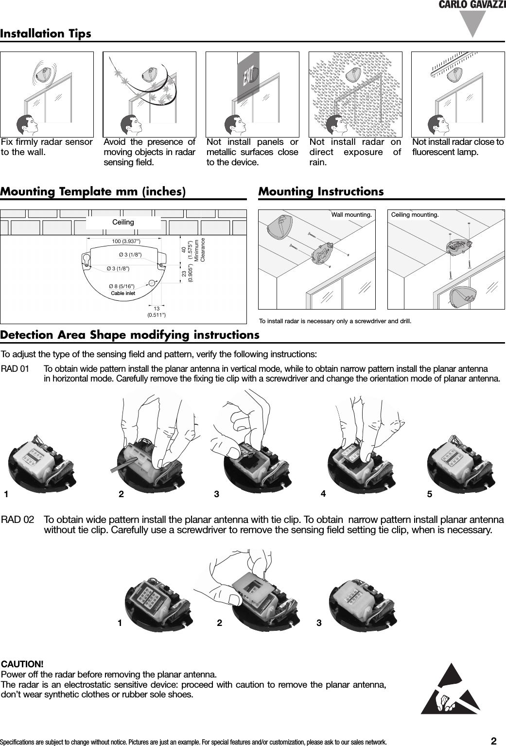 Specifications are subject to change without notice. Pictures are just an example. For special features and/or customization, please ask to our sales network. 2Installation TipsFix firmly radar sensorto the wall.Avoid the presence ofmoving objects in radarsensing field.Not install panels ormetallic surfaces closeto the device.Not install radar ondirect exposure ofrain.Not install radar close tofluorescent lamp.Mounting Template mm (inches) Mounting InstructionsWall mounting. Ceiling mounting.To install radar is necessary only a screwdriver and drill.Detection Area Shape modifying instructionsTo adjust the type of the sensing field and pattern, verify the following instructions:RAD 01 To obtain wide pattern install the planar antenna in vertical mode, while to obtain narrow pattern install the planar antennain horizontal mode. Carefully remove the fixing tie clip with a screwdriver and change the orientation mode of planar antenna.CAUTION!Power off the radar before removing the planar antenna.The radar is an electrostatic sensitive device: proceed with caution to remove the planar antenna,don&rsquo;t wear synthetic clothes or rubber sole shoes.RAD 02 To obtain wide pattern install the planar antenna with tie clip. To obtain narrow pattern install planar antennawithout tie clip. Carefully use a screwdriver to remove the sensing field setting tie clip, when is necessary.EXIT12345123CeilingCable inlet