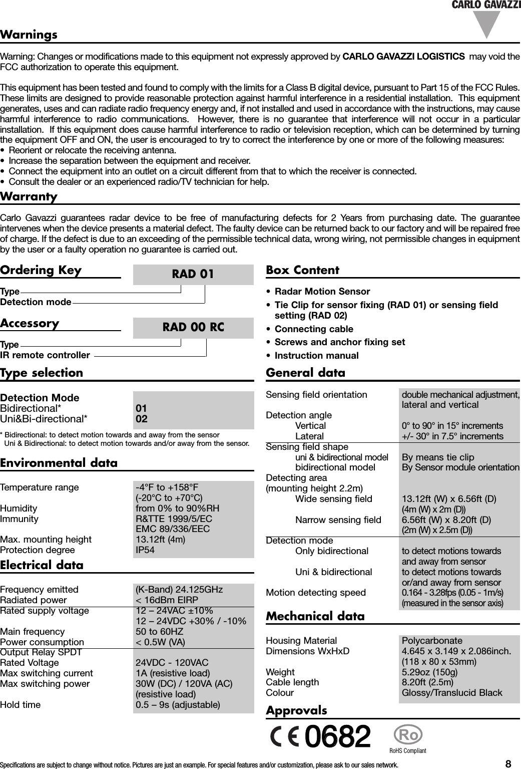 Specifications are subject to change without notice. Pictures are just an example. For special features and/or customization, please ask to our sales network. 8WarrantyCarlo Gavazzi guarantees radar device to be free of manufacturing defects for 2 Years from purchasing date. The guaranteeintervenes when the device presents a material defect. The faulty device can be returned back to our factory and will be repaired freeof charge. If the defect is due to an exceeding of the permissible technical data, wrong wiring, not permissible changes in equipmentby the user or a faulty operation no guarantee is carried out.Warning: Changes or modifications made to this equipment not expressly approved by CARLO GAVAZZI LOGISTICS may void theFCC authorization to operate this equipment.This equipment has been tested and found to comply with the limits for a Class B digital device, pursuant to Part 15 of the FCC Rules.These limits are designed to provide reasonable protection against harmful interference in a residential installation. This equipmentgenerates, uses and can radiate radio frequency energy and, if not installed and used in accordance with the instructions, may causeharmful interference to radio communications. However, there is no guarantee that interference will not occur in a particularinstallation. If this equipment does cause harmful interference to radio or television reception, which can be determined by turningthe equipment OFF and ON, the user is encouraged to try to correct the interference by one or more of the following measures:&bull; Reorient or relocate the receiving antenna.&bull; Increase the separation between the equipment and receiver.&bull; Connect the equipment into an outlet on a circuit different from that to which the receiver is connected.&bull; Consult the dealer or an experienced radio/TV technician for help.WarningsTypeDetection modeOrdering KeyRAD 01Box Content&bull; Radar Motion Sensor&bull; Tie Clip for sensor fixing (RAD 01) or sensing fieldsetting (RAD 02)&bull; Connecting cable&bull; Screws and anchor fixing set&bull; Instruction manualTypeIR remote controllerAccessoryRAD 00 RCType selectionDetection ModeBidirectional* 01Uni&amp;Bi-directional* 02* Bidirectional: to detect motion towards and away from the sensorUni &amp; Bidirectional: to detect motion towards and/or away from the sensor.Electrical dataFrequency emitted (K-Band) 24.125GHzRadiated power < 16dBm EIRPRated supply voltage 12 &ndash; 24VAC &plusmn;10%12 &ndash; 24VDC +30% / -10%Main frequency 50 to 60HZPower consumption < 0.5W (VA)Output Relay SPDTRated Voltage 24VDC - 120VACMax switching current 1A (resistive load)Max switching power 30W (DC) / 120VA (AC)(resistive load)Hold time 0.5 &ndash; 9s (adjustable)Environmental dataTemperature range -4&deg;F to +158&deg;F(-20&deg;C to +70&deg;C)Humidity from 0% to 90%RHImmunity R&amp;TTE 1999/5/ECEMC 89/336/EECMax. mounting height 13.12ft (4m)Protection degree IP54General dataSensing field orientationdouble mechanical adjustment,lateral and verticalDetection angleVertical0&deg; to 90&deg; in 15&deg; incrementsLateral +/- 30&deg; in 7.5&deg; incrementsSensing field shapeuni &amp; bidirectional modelBy means tie clipbidirectional model By Sensor module orientationDetecting area(mounting height 2.2m)Wide sensing field 13.12ft (W) x 6.56ft (D)(4m (W) x 2m (D))Narrow sensing field 6.56ft (W) x 8.20ft (D)(2m (W) x 2.5m (D))Detection modeOnly bidirectionalto detect motions towardsand away from sensorUni &amp; bidirectionalto detect motions towardsor/and away from sensorMotion detecting speed0.164 - 3.28fps (0.05 - 1m/s)(measured in the sensor axis)Mechanical dataHousing Material PolycarbonateDimensions WxHxD4.645 x 3.149 x 2.086inch.(118 x 80 x 53mm)Weight 5.29oz (150g)Cable length 8.20ft (2.5m)Colour Glossy/Translucid BlackApprovalsRoRoHS Compliant00668822