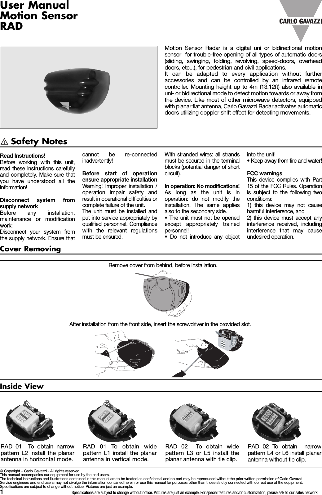 1Specifications are subject to change without notice. Pictures are just an example. For special features and/or customization, please ask to our sales network.Safety NotesInside ViewCover RemovingRemove cover from behind, before installation.After installation from the front side, insert the screwdriver in the provided slot.RAD 01 To obtain widepattern L1 install the planarantenna in vertical mode.RAD 01 To obtain narrowpattern L2 install the planarantenna in horizontal mode.RAD 02 To obtain widepattern L3 or L5 install theplanar antenna with tie clip.RAD 02 To obtain narrowpattern L4 or L6 install planarantenna without tie clip.Motion Sensor Radar is a digital uni or bidirectional motionsensor for trouble-free opening of all types of automatic doors(sliding, swinging, folding, revolving, speed-doors, overheaddoors, etc...), for pedestrian and civil applications.It can be adapted to every application without furtheraccessories and can be controlled by an infrared remotecontroller. Mounting height up to 4m (13.12ft) also available inuni- or bidirectional mode to detect motion towards or away fromthe device. Like most of other microwave detectors, equippedwith planar flat antenna, Carlo Gavazzi Radar activates automaticdoors utilizing doppler shift effect for detecting movements.Read Instructions!Before working with this unit,read these instructions carefullyand completely. Make sure thatyou have understood all theinformation!Disconnect system fromsupply networkBefore any installation,maintenance or modificationwork:Disconnect your system fromthe supply network. Ensure thatcannot be re-connectedinadvertently!Before start of operationensure appropriate installationWarning! Improper installation /operation impair safety andresult in operational difficulties orcomplete failure of the unit.The unit must be installed andput into service appropriately byqualified personnel. Compliancewith the relevant regulationsmust be ensured.&copy; Copyright &ndash; Carlo Gavazzi - All rights reservedThis manual accompanies our equipment for use by the end users.The technical instructions and illustrations contained in this manual are to be treated as confidential and no part may be reproduced without the prior written permission of Carlo GavazziService engineers and end users may not divulge the information contained herein or use this manual for purposes other than those strictly connected with correct use of the equipment.Specifications are subject to change without notice. Pictures are just an example.With stranded wires: all strandsmust be secured in the terminalblocks (potential danger of shortcircuit).In operation: No modifications!As long as the unit is inoperation: do not modify theinstallation! The same appliesalso to the secondary side.&bull; The unit must not be openedexcept appropriately trainedpersonnel!&bull; Do not introduce any objectinto the unit!&bull; Keep away from fire and water!FCC warningsThis device complies with Part15 of the FCC Rules. Operationis subject to the following twoconditions:1) this device may not causeharmful interference, and2) this device must accept anyinterference received, includinginterference that may causeundesired operation.User ManualMotion SensorRAD