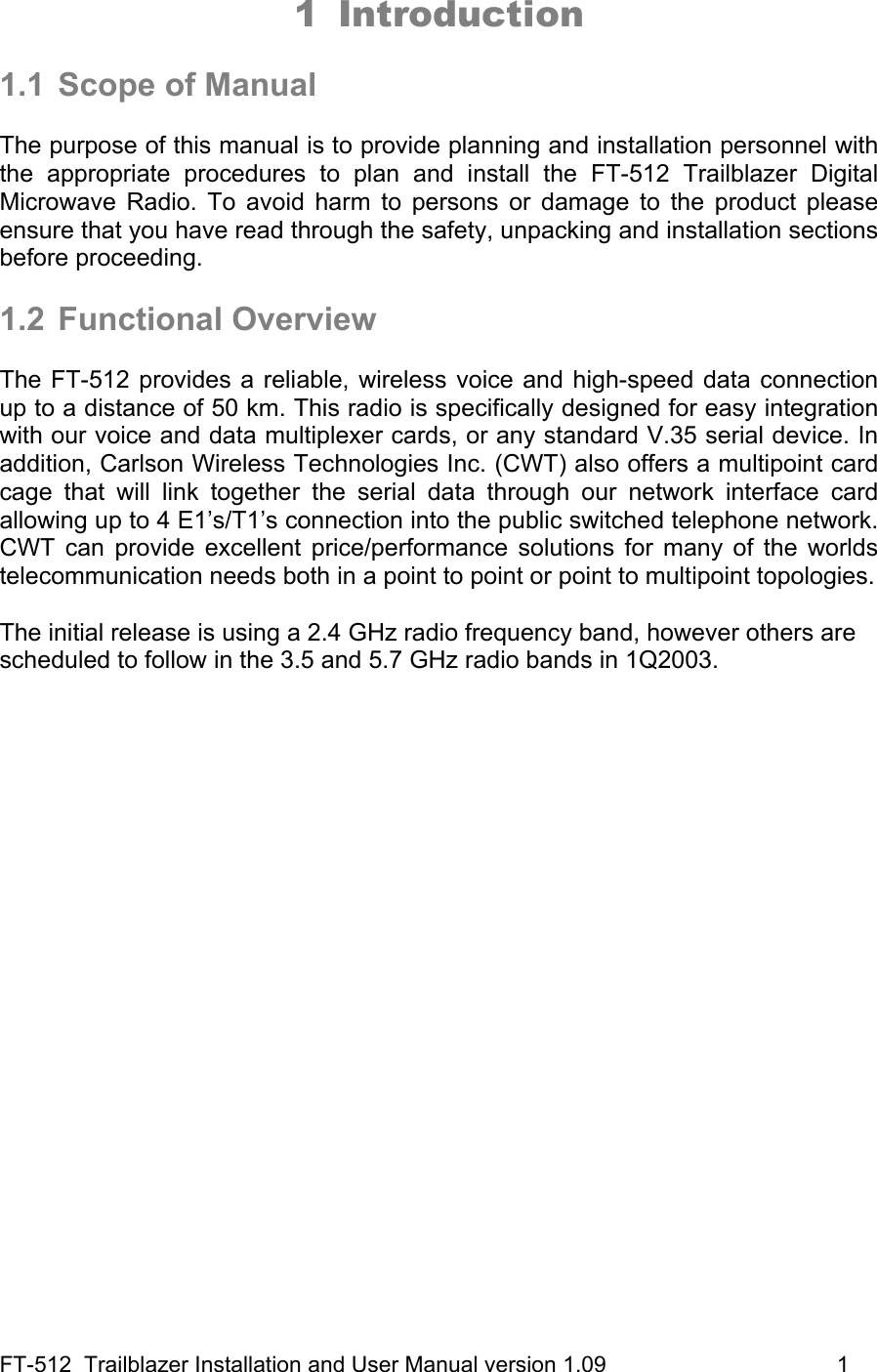 FT-512  Trailblazer Installation and User Manual version 1.09                                     1 1 Introduction   1.1  Scope of Manual  The purpose of this manual is to provide planning and installation personnel with the appropriate procedures to plan and install the FT-512 Trailblazer Digital Microwave Radio. To avoid harm to persons or damage to the product please ensure that you have read through the safety, unpacking and installation sections before proceeding.  1.2 Functional Overview  The FT-512 provides a reliable, wireless voice and high-speed data connection up to a distance of 50 km. This radio is specifically designed for easy integration with our voice and data multiplexer cards, or any standard V.35 serial device. In addition, Carlson Wireless Technologies Inc. (CWT) also offers a multipoint card cage that will link together the serial data through our network interface card allowing up to 4 E1’s/T1’s connection into the public switched telephone network. CWT can provide excellent price/performance solutions for many of the worlds telecommunication needs both in a point to point or point to multipoint topologies.  The initial release is using a 2.4 GHz radio frequency band, however others are scheduled to follow in the 3.5 and 5.7 GHz radio bands in 1Q2003.  