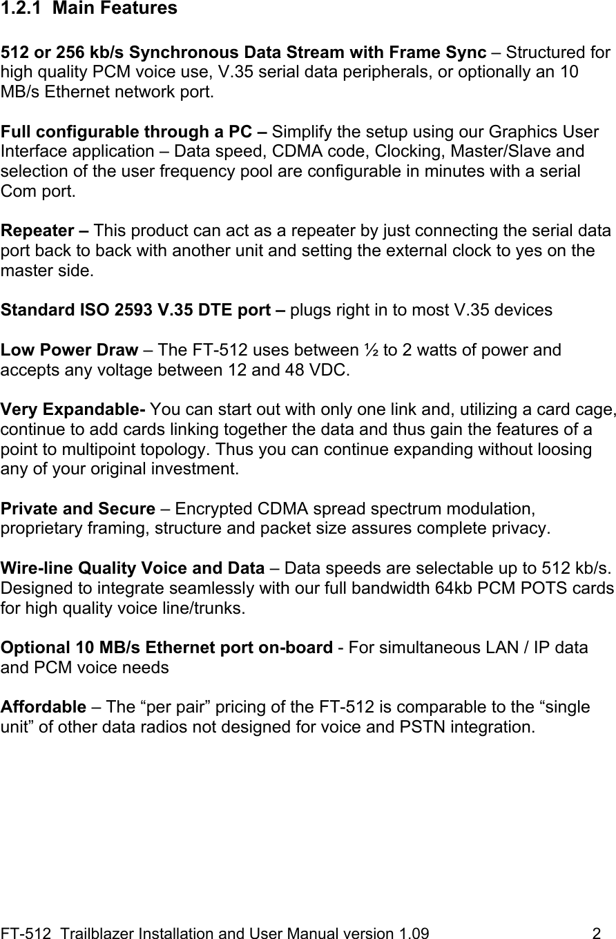 FT-512  Trailblazer Installation and User Manual version 1.09                                     2  1.2.1 Main Features  512 or 256 kb/s Synchronous Data Stream with Frame Sync – Structured for high quality PCM voice use, V.35 serial data peripherals, or optionally an 10 MB/s Ethernet network port.  Full configurable through a PC – Simplify the setup using our Graphics User Interface application – Data speed, CDMA code, Clocking, Master/Slave and selection of the user frequency pool are configurable in minutes with a serial Com port.   Repeater – This product can act as a repeater by just connecting the serial data port back to back with another unit and setting the external clock to yes on the master side.   Standard ISO 2593 V.35 DTE port – plugs right in to most V.35 devices  Low Power Draw – The FT-512 uses between ½ to 2 watts of power and accepts any voltage between 12 and 48 VDC.   Very Expandable- You can start out with only one link and, utilizing a card cage, continue to add cards linking together the data and thus gain the features of a point to multipoint topology. Thus you can continue expanding without loosing any of your original investment.  Private and Secure – Encrypted CDMA spread spectrum modulation, proprietary framing, structure and packet size assures complete privacy.    Wire-line Quality Voice and Data – Data speeds are selectable up to 512 kb/s. Designed to integrate seamlessly with our full bandwidth 64kb PCM POTS cards for high quality voice line/trunks.   Optional 10 MB/s Ethernet port on-board - For simultaneous LAN / IP data and PCM voice needs   Affordable – The “per pair” pricing of the FT-512 is comparable to the “single unit” of other data radios not designed for voice and PSTN integration. 