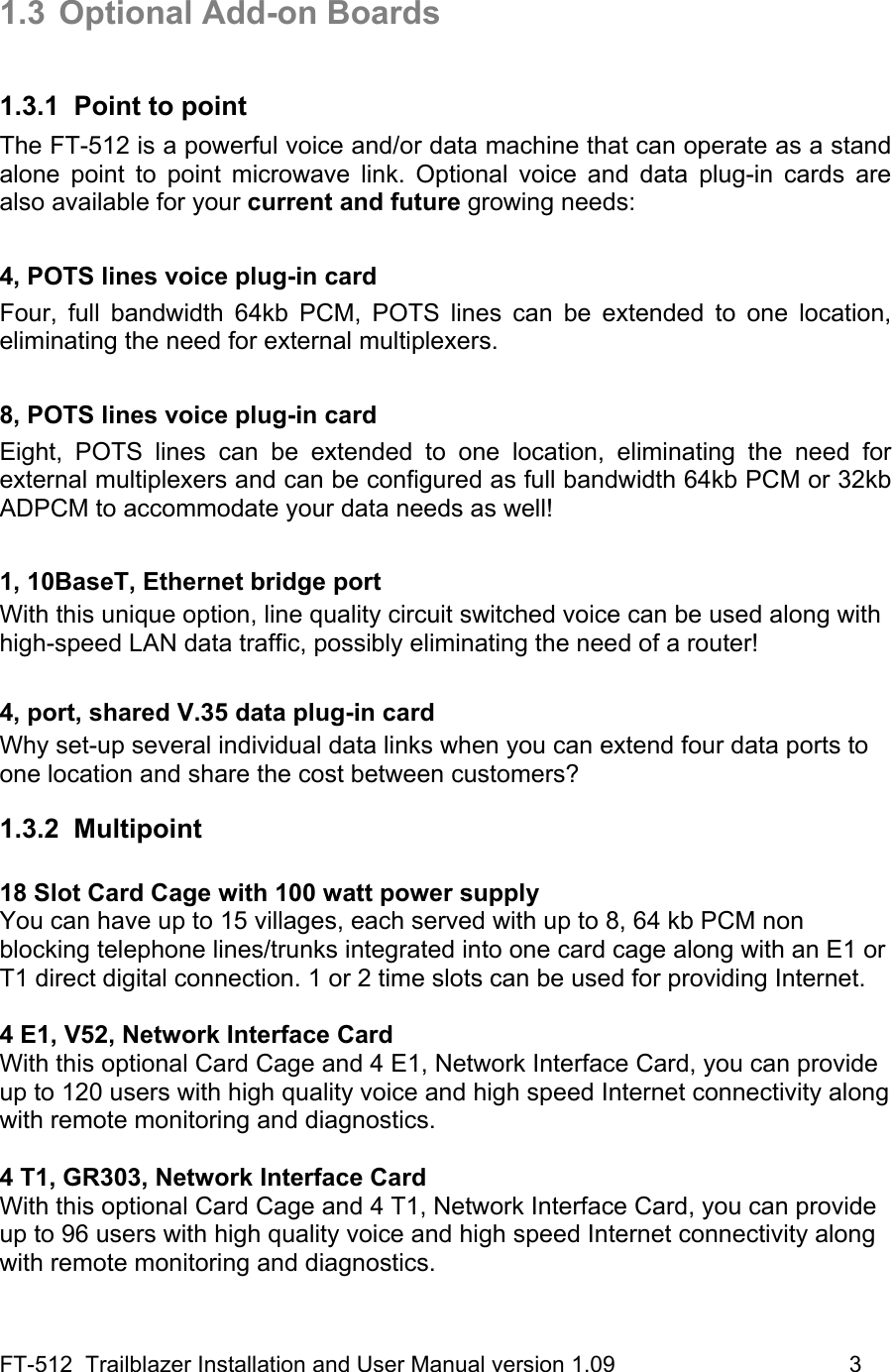 FT-512  Trailblazer Installation and User Manual version 1.09                                     3  1.3  Optional Add-on Boards  1.3.1  Point to point The FT-512 is a powerful voice and/or data machine that can operate as a stand alone point to point microwave link. Optional voice and data plug-in cards are also available for your current and future growing needs:  4, POTS lines voice plug-in card Four, full bandwidth 64kb PCM, POTS lines can be extended to one location, eliminating the need for external multiplexers.  8, POTS lines voice plug-in card Eight, POTS lines can be extended to one location, eliminating the need for external multiplexers and can be configured as full bandwidth 64kb PCM or 32kb ADPCM to accommodate your data needs as well!  1, 10BaseT, Ethernet bridge port With this unique option, line quality circuit switched voice can be used along with high-speed LAN data traffic, possibly eliminating the need of a router!  4, port, shared V.35 data plug-in card Why set-up several individual data links when you can extend four data ports to one location and share the cost between customers? 1.3.2 Multipoint  18 Slot Card Cage with 100 watt power supply You can have up to 15 villages, each served with up to 8, 64 kb PCM non blocking telephone lines/trunks integrated into one card cage along with an E1 or T1 direct digital connection. 1 or 2 time slots can be used for providing Internet.  4 E1, V52, Network Interface Card With this optional Card Cage and 4 E1, Network Interface Card, you can provide up to 120 users with high quality voice and high speed Internet connectivity along with remote monitoring and diagnostics.   4 T1, GR303, Network Interface Card With this optional Card Cage and 4 T1, Network Interface Card, you can provide up to 96 users with high quality voice and high speed Internet connectivity along with remote monitoring and diagnostics.  