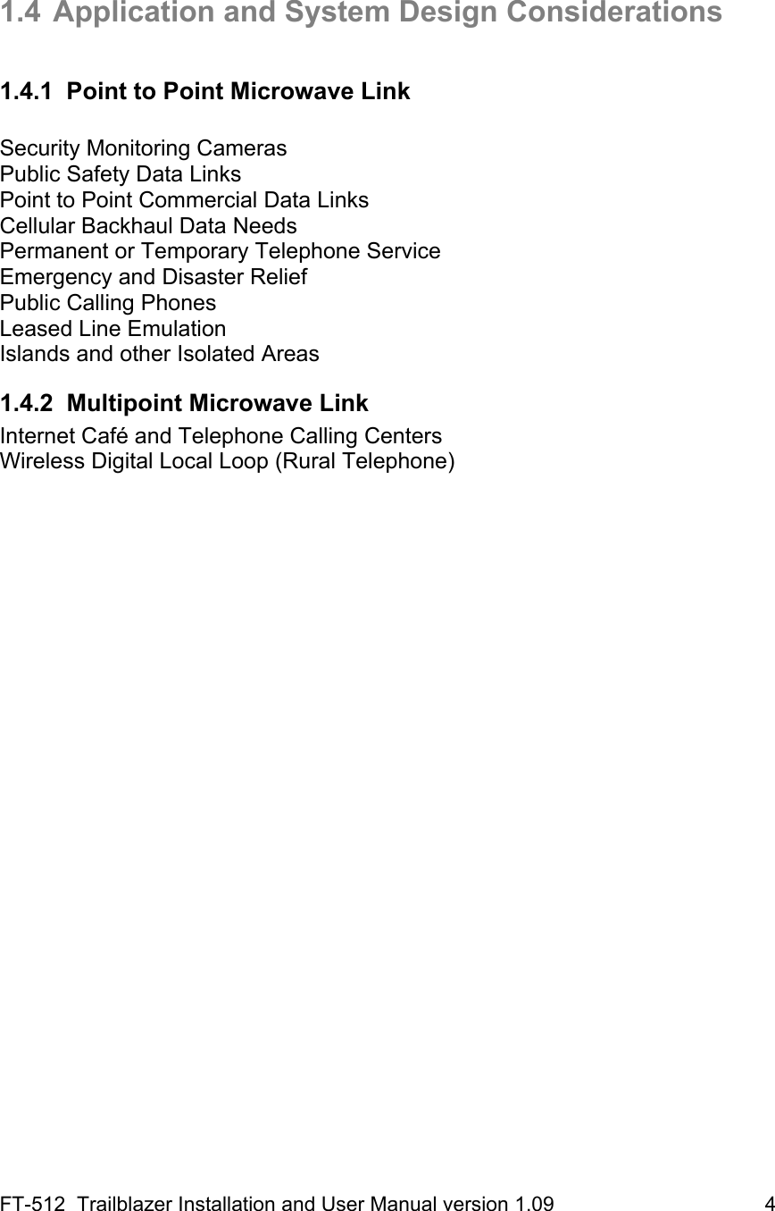 FT-512  Trailblazer Installation and User Manual version 1.09                                     4   1.4  Application and System Design Considerations  1.4.1  Point to Point Microwave Link  Security Monitoring Cameras  Public Safety Data Links Point to Point Commercial Data Links  Cellular Backhaul Data Needs  Permanent or Temporary Telephone Service Emergency and Disaster Relief Public Calling Phones  Leased Line Emulation Islands and other Isolated Areas 1.4.2  Multipoint Microwave Link Internet Café and Telephone Calling Centers Wireless Digital Local Loop (Rural Telephone)   