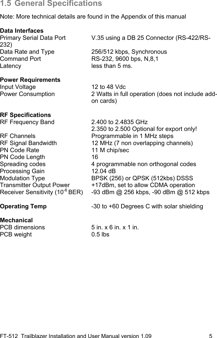 FT-512  Trailblazer Installation and User Manual version 1.09                                     5  1.5 General Specifications  Note: More technical details are found in the Appendix of this manual  Data Interfaces Primary Serial Data Port    V.35 using a DB 25 Connector (RS-422/RS-232)  Data Rate and Type     256/512 kbps, Synchronous Command Port      RS-232, 9600 bps, N,8,1 Latency    less than 5 ms.  Power Requirements Input Voltage       12 to 48 Vdc Power Consumption  2 Watts in full operation (does not include add-on cards)  RF Specifications RF Frequency Band     2.400 to 2.4835 GHz           2.350 to 2.500 Optional for export only! RF Channels       Programmable in 1 MHz steps RF Signal Bandwidth    12 MHz (7 non overlapping channels) PN Code Rate      11 M chip/sec PN Code Length      16 Spreading codes   4 programmable non orthogonal codes Processing Gain   12.04 dB Modulation Type   BPSK (256) or QPSK (512kbs) DSSS   Transmitter Output Power    +17dBm, set to allow CDMA operation Receiver Sensitivity (10-6 BER)  -93 dBm @ 256 kbps, -90 dBm @ 512 kbps  Operating Temp      -30 to +60 Degrees C with solar shielding  Mechanical  PCB dimensions      5 in. x 6 in. x 1 in. PCB weight    0.5 lbs 