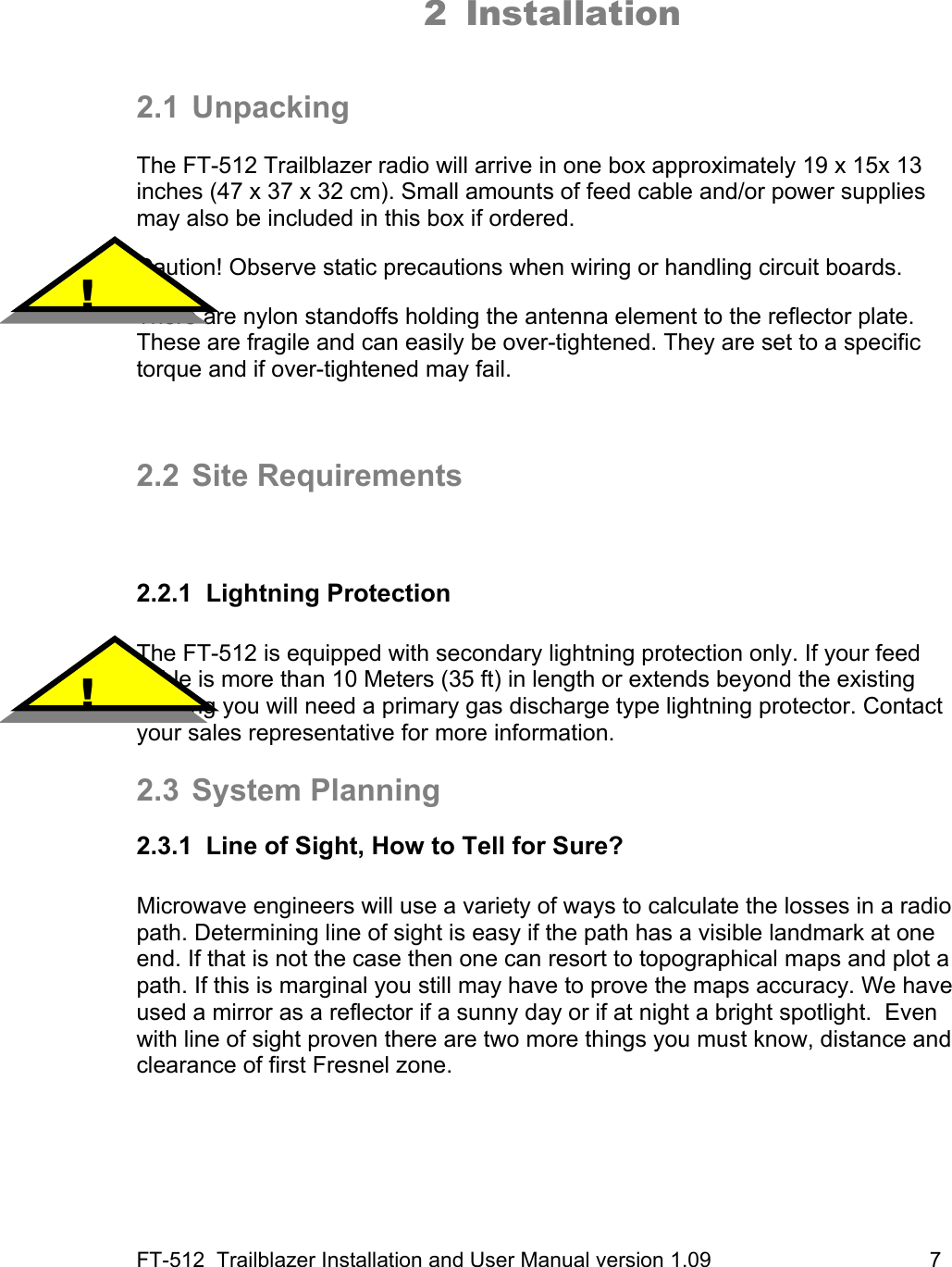 FT-512  Trailblazer Installation and User Manual version 1.09                                     7  2 Installation   2.1 Unpacking  The FT-512 Trailblazer radio will arrive in one box approximately 19 x 15x 13 inches (47 x 37 x 32 cm). Small amounts of feed cable and/or power supplies may also be included in this box if ordered.    Caution! Observe static precautions when wiring or handling circuit boards.   There are nylon standoffs holding the antenna element to the reflector plate. These are fragile and can easily be over-tightened. They are set to a specific torque and if over-tightened may fail.    2.2 Site Requirements   2.2.1 Lightning Protection  The FT-512 is equipped with secondary lightning protection only. If your feed cable is more than 10 Meters (35 ft) in length or extends beyond the existing building you will need a primary gas discharge type lightning protector. Contact your sales representative for more information.  2.3 System Planning 2.3.1  Line of Sight, How to Tell for Sure?   Microwave engineers will use a variety of ways to calculate the losses in a radio path. Determining line of sight is easy if the path has a visible landmark at one end. If that is not the case then one can resort to topographical maps and plot a path. If this is marginal you still may have to prove the maps accuracy. We have used a mirror as a reflector if a sunny day or if at night a bright spotlight.  Even with line of sight proven there are two more things you must know, distance and clearance of first Fresnel zone.    !  ! 