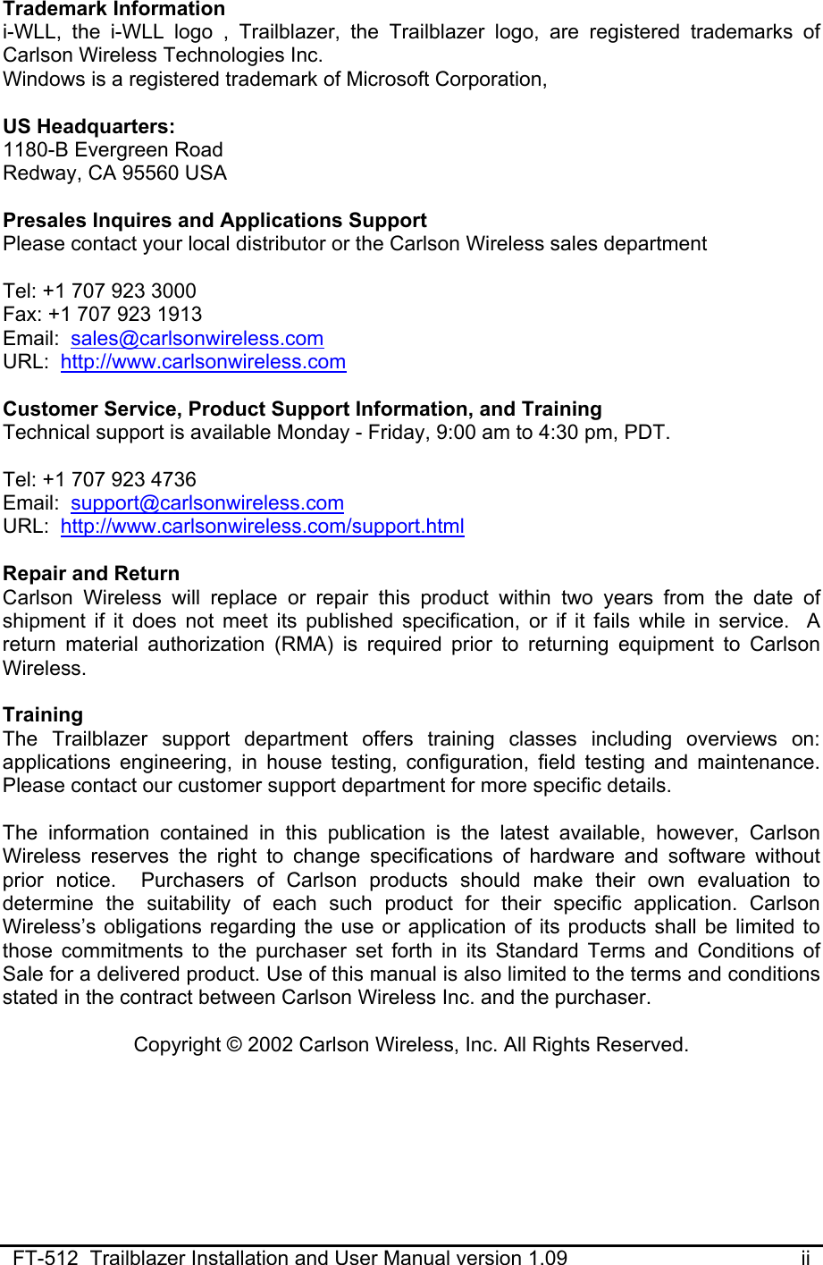  FT-512  Trailblazer Installation and User Manual version 1.09                                         ii Trademark Information i-WLL, the i-WLL logo , Trailblazer, the Trailblazer logo, are registered trademarks of Carlson Wireless Technologies Inc.  Windows is a registered trademark of Microsoft Corporation,  US Headquarters: 1180-B Evergreen Road Redway, CA 95560 USA  Presales Inquires and Applications Support Please contact your local distributor or the Carlson Wireless sales department  Tel: +1 707 923 3000 Fax: +1 707 923 1913 Email:  sales@carlsonwireless.com URL:  http://www.carlsonwireless.com  Customer Service, Product Support Information, and Training Technical support is available Monday - Friday, 9:00 am to 4:30 pm, PDT.  Tel: +1 707 923 4736 Email:  support@carlsonwireless.com URL:  http://www.carlsonwireless.com/support.html  Repair and Return  Carlson Wireless will replace or repair this product within two years from the date of shipment if it does not meet its published specification, or if it fails while in service.  A return material authorization (RMA) is required prior to returning equipment to Carlson Wireless.  Training  The Trailblazer support department offers training classes including overviews on: applications engineering, in house testing, configuration, field testing and maintenance. Please contact our customer support department for more specific details.  The information contained in this publication is the latest available, however, Carlson Wireless reserves the right to change specifications of hardware and software without prior notice.  Purchasers of Carlson products should make their own evaluation to determine the suitability of each such product for their specific application. Carlson Wireless’s obligations regarding the use or application of its products shall be limited to those commitments to the purchaser set forth in its Standard Terms and Conditions of Sale for a delivered product. Use of this manual is also limited to the terms and conditions stated in the contract between Carlson Wireless Inc. and the purchaser.  Copyright © 2002 Carlson Wireless, Inc. All Rights Reserved. 