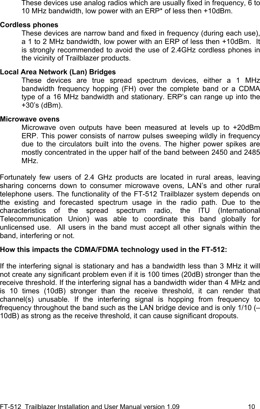 FT-512  Trailblazer Installation and User Manual version 1.09                                     10 These devices use analog radios which are usually fixed in frequency, 6 to 10 MHz bandwidth, low power with an ERP* of less then +10dBm.    Cordless phones These devices are narrow band and fixed in frequency (during each use), a 1 to 2 MHz bandwidth, low power with an ERP of less then +10dBm.  It is strongly recommended to avoid the use of 2.4GHz cordless phones in the vicinity of Trailblazer products.    Local Area Network (Lan) Bridges These devices are true spread spectrum devices, either a 1 MHz bandwidth frequency hopping (FH) over the complete band or a CDMA type of a 16 MHz bandwidth and stationary. ERP’s can range up into the +30’s (dBm).   Microwave ovens Microwave oven outputs have been measured at levels up to +20dBm ERP. This power consists of narrow pulses sweeping wildly in frequency due to the circulators built into the ovens. The higher power spikes are mostly concentrated in the upper half of the band between 2450 and 2485 MHz.   Fortunately few users of 2.4 GHz products are located in rural areas, leaving sharing concerns down to consumer microwave ovens, LAN’s and other rural telephone users. The functionality of the FT-512 Trailblazer system depends on the existing and forecasted spectrum usage in the radio path. Due to the characteristics of the spread spectrum radio, the ITU (International Telecommunication Union) was able to coordinate this band globally for unlicensed use.  All users in the band must accept all other signals within the band, interfering or not.   How this impacts the CDMA/FDMA technology used in the FT-512:  If the interfering signal is stationary and has a bandwidth less than 3 MHz it will not create any significant problem even if it is 100 times (20dB) stronger than the receive threshold. If the interfering signal has a bandwidth wider than 4 MHz and is 10 times (10dB) stronger than the receive threshold, it can render that channel(s) unusable. If the interfering signal is hopping from frequency to frequency throughout the band such as the LAN bridge device and is only 1/10 (–10dB) as strong as the receive threshold, it can cause significant dropouts.    