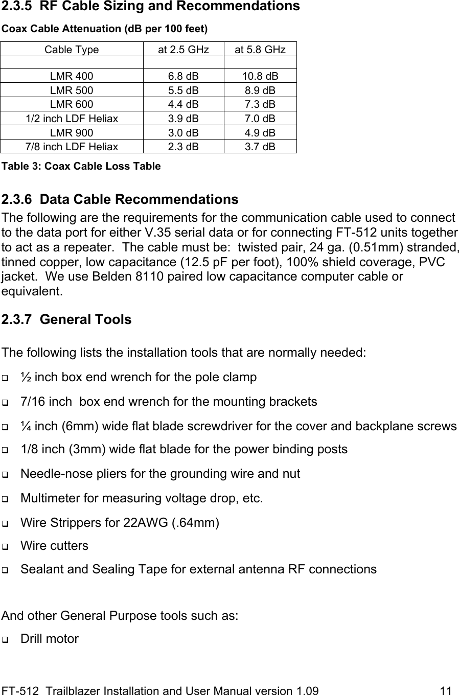 FT-512  Trailblazer Installation and User Manual version 1.09                                     11  2.3.5  RF Cable Sizing and Recommendations Coax Cable Attenuation (dB per 100 feet) Cable Type  at 2.5 GHz  at 5.8 GHz       LMR 400  6.8 dB  10.8 dB LMR 500  5.5 dB  8.9 dB LMR 600  4.4 dB  7.3 dB 1/2 inch LDF Heliax  3.9 dB  7.0 dB LMR 900  3.0 dB  4.9 dB 7/8 inch LDF Heliax  2.3 dB  3.7 dB Table 3: Coax Cable Loss Table 2.3.6 Data Cable Recommendations The following are the requirements for the communication cable used to connect to the data port for either V.35 serial data or for connecting FT-512 units together to act as a repeater.  The cable must be:  twisted pair, 24 ga. (0.51mm) stranded, tinned copper, low capacitance (12.5 pF per foot), 100% shield coverage, PVC jacket.  We use Belden 8110 paired low capacitance computer cable or equivalent.   2.3.7 General Tools  The following lists the installation tools that are normally needed:   ½ inch box end wrench for the pole clamp    7/16 inch  box end wrench for the mounting brackets   ¼ inch (6mm) wide flat blade screwdriver for the cover and backplane screws  1/8 inch (3mm) wide flat blade for the power binding posts   Needle-nose pliers for the grounding wire and nut   Multimeter for measuring voltage drop, etc.   Wire Strippers for 22AWG (.64mm)  Wire cutters  Sealant and Sealing Tape for external antenna RF connections  And other General Purpose tools such as:   Drill motor 