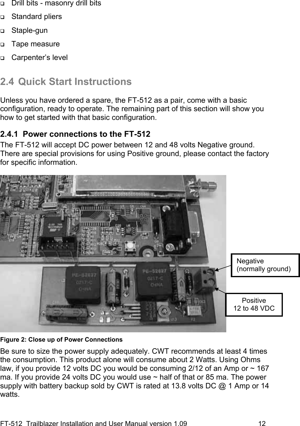 FT-512  Trailblazer Installation and User Manual version 1.09                                     12  Drill bits - masonry drill bits  Standard pliers  Staple-gun  Tape measure  Carpenter’s level  2.4  Quick Start Instructions  Unless you have ordered a spare, the FT-512 as a pair, come with a basic configuration, ready to operate. The remaining part of this section will show you how to get started with that basic configuration. 2.4.1  Power connections to the FT-512 The FT-512 will accept DC power between 12 and 48 volts Negative ground. There are special provisions for using Positive ground, please contact the factory for specific information.    Figure 2: Close up of Power Connections Be sure to size the power supply adequately. CWT recommends at least 4 times the consumption. This product alone will consume about 2 Watts. Using Ohms law, if you provide 12 volts DC you would be consuming 2/12 of an Amp or ~ 167 ma. If you provide 24 volts DC you would use ~ half of that or 85 ma. The power supply with battery backup sold by CWT is rated at 13.8 volts DC @ 1 Amp or 14 watts.  Positive 12 to 48 VDC Negative  (normally ground) 