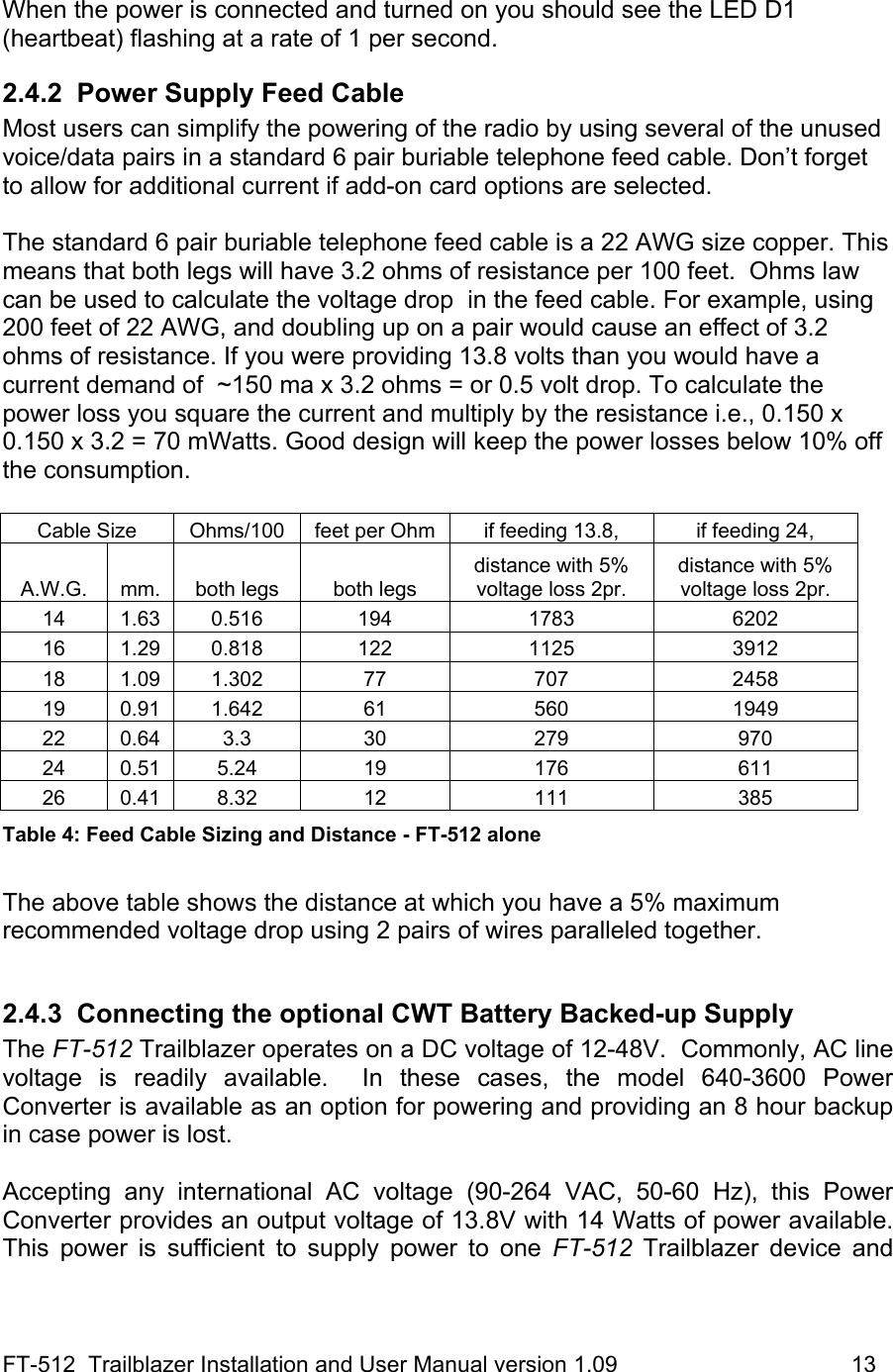 FT-512  Trailblazer Installation and User Manual version 1.09                                     13  When the power is connected and turned on you should see the LED D1 (heartbeat) flashing at a rate of 1 per second. 2.4.2  Power Supply Feed Cable Most users can simplify the powering of the radio by using several of the unused voice/data pairs in a standard 6 pair buriable telephone feed cable. Don’t forget to allow for additional current if add-on card options are selected.  The standard 6 pair buriable telephone feed cable is a 22 AWG size copper. This means that both legs will have 3.2 ohms of resistance per 100 feet.  Ohms law can be used to calculate the voltage drop  in the feed cable. For example, using 200 feet of 22 AWG, and doubling up on a pair would cause an effect of 3.2 ohms of resistance. If you were providing 13.8 volts than you would have a current demand of  ~150 ma x 3.2 ohms = or 0.5 volt drop. To calculate the power loss you square the current and multiply by the resistance i.e., 0.150 x 0.150 x 3.2 = 70 mWatts. Good design will keep the power losses below 10% off the consumption.  Cable Size  Ohms/100  feet per Ohm  if feeding 13.8,   if feeding 24,  A.W.G.  mm.  both legs   both legs distance with 5% voltage loss 2pr. distance with 5% voltage loss 2pr. 14 1.63 0.516  194  1783  6202 16 1.29 0.818  122  1125  3912 18 1.09 1.302  77  707  2458 19 0.91 1.642  61  560  1949 22 0.64  3.3  30  279  970 24 0.51 5.24  19  176  611 26 0.41 8.32  12  111  385 Table 4: Feed Cable Sizing and Distance - FT-512 alone  The above table shows the distance at which you have a 5% maximum  recommended voltage drop using 2 pairs of wires paralleled together.   2.4.3  Connecting the optional CWT Battery Backed-up Supply The FT-512 Trailblazer operates on a DC voltage of 12-48V.  Commonly, AC line voltage is readily available.  In these cases, the model 640-3600 Power Converter is available as an option for powering and providing an 8 hour backup in case power is lost.  Accepting any international AC voltage (90-264 VAC, 50-60 Hz), this Power Converter provides an output voltage of 13.8V with 14 Watts of power available.  This power is sufficient to supply power to one FT-512 Trailblazer device and 