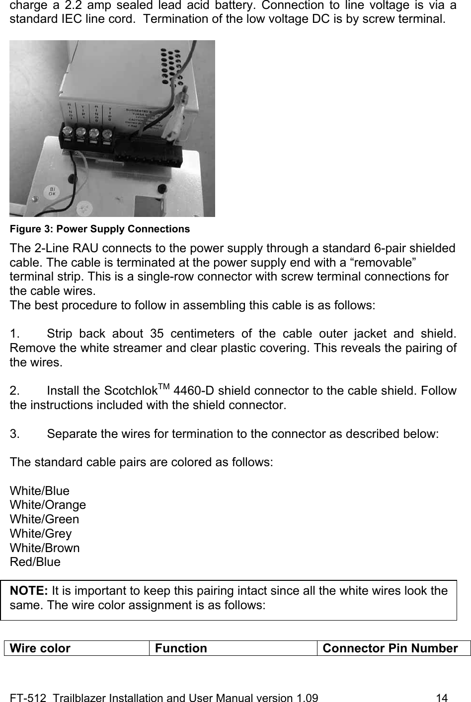 FT-512  Trailblazer Installation and User Manual version 1.09                                     14 charge a 2.2 amp sealed lead acid battery. Connection to line voltage is via a standard IEC line cord.  Termination of the low voltage DC is by screw terminal.    Figure 3: Power Supply Connections The 2-Line RAU connects to the power supply through a standard 6-pair shielded cable. The cable is terminated at the power supply end with a “removable” terminal strip. This is a single-row connector with screw terminal connections for the cable wires.   The best procedure to follow in assembling this cable is as follows:  1.  Strip back about 35 centimeters of the cable outer jacket and shield. Remove the white streamer and clear plastic covering. This reveals the pairing of the wires.  2. Install the ScotchlokTM 4460-D shield connector to the cable shield. Follow the instructions included with the shield connector.  3.   Separate the wires for termination to the connector as described below:  The standard cable pairs are colored as follows:  White/Blue White/Orange White/Green White/Grey White/Brown Red/Blue  NOTE: It is important to keep this pairing intact since all the white wires look the same. The wire color assignment is as follows:    Wire color  Function  Connector Pin Number 
