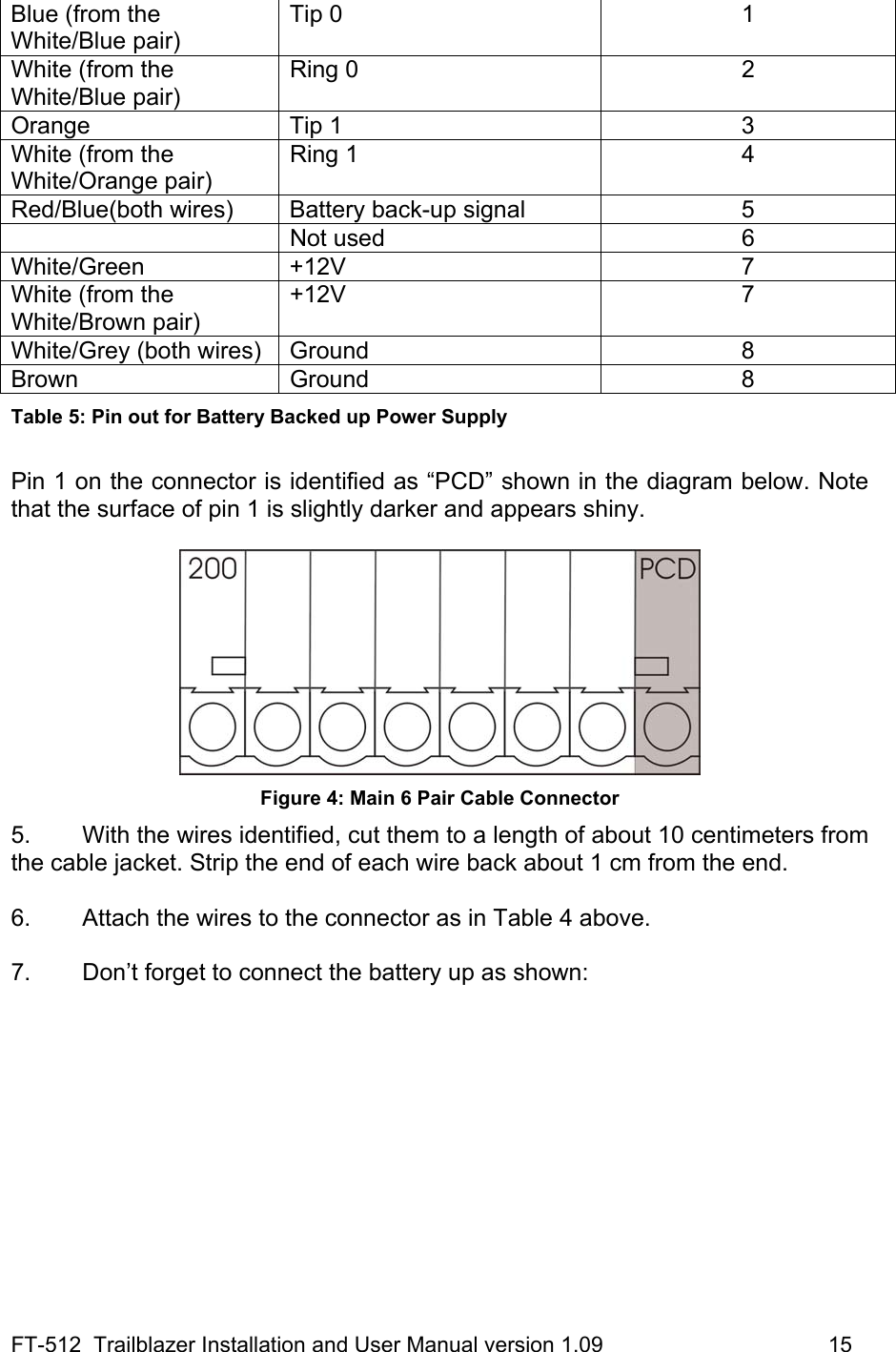 FT-512  Trailblazer Installation and User Manual version 1.09                                     15 Blue (from the White/Blue pair) Tip 0  1 White (from the White/Blue pair) Ring 0  2 Orange Tip 1  3 White (from the White/Orange pair) Ring 1  4 Red/Blue(both wires)  Battery back-up signal  5  Not used  6 White/Green +12V  7 White (from the White/Brown pair) +12V 7 White/Grey (both wires)  Ground  8 Brown   Ground  8 Table 5: Pin out for Battery Backed up Power Supply  Pin 1 on the connector is identified as “PCD” shown in the diagram below. Note that the surface of pin 1 is slightly darker and appears shiny.   Figure 4: Main 6 Pair Cable Connector 5.  With the wires identified, cut them to a length of about 10 centimeters from the cable jacket. Strip the end of each wire back about 1 cm from the end.  6.  Attach the wires to the connector as in Table 4 above.  7.  Don’t forget to connect the battery up as shown:  