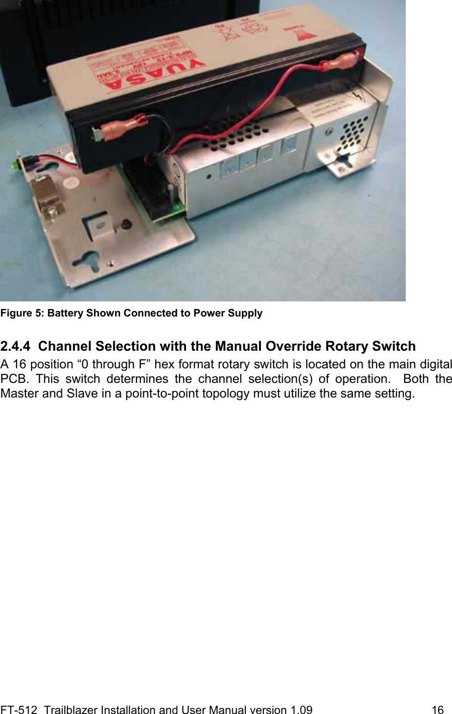 FT-512  Trailblazer Installation and User Manual version 1.09                                     16  Figure 5: Battery Shown Connected to Power Supply 2.4.4  Channel Selection with the Manual Override Rotary Switch A 16 position “0 through F” hex format rotary switch is located on the main digital PCB. This switch determines the channel selection(s) of operation.  Both the Master and Slave in a point-to-point topology must utilize the same setting.   