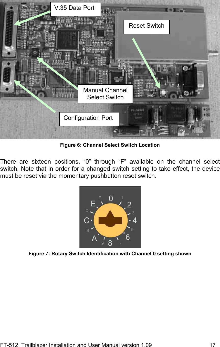 FT-512  Trailblazer Installation and User Manual version 1.09                                     17  Figure 6: Channel Select Switch Location  There are sixteen positions, “0” through “F” available on the channel select switch. Note that in order for a changed switch setting to take effect, the device must be reset via the momentary pushbutton reset switch.    Figure 7: Rotary Switch Identification with Channel 0 setting shown  Manual Channel Select Switch Reset SwitchV.35 Data Port Configuration Port 