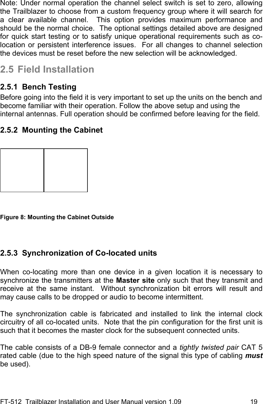 FT-512  Trailblazer Installation and User Manual version 1.09                                     19  Note: Under normal operation the channel select switch is set to zero, allowing the Trailblazer to choose from a custom frequency group where it will search for a clear available channel.  This option provides maximum performance and should be the normal choice.  The optional settings detailed above are designed for quick start testing or to satisfy unique operational requirements such as co-location or persistent interference issues.  For all changes to channel selection the devices must be reset before the new selection will be acknowledged.  2.5 Field Installation 2.5.1 Bench Testing Before going into the field it is very important to set up the units on the bench and become familiar with their operation. Follow the above setup and using the internal antennas. Full operation should be confirmed before leaving for the field.  2.5.2  Mounting the Cabinet    Figure 8: Mounting the Cabinet Outside   2.5.3  Synchronization of Co-located units  When co-locating more than one device in a given location it is necessary to synchronize the transmitters at the Master site only such that they transmit and receive at the same instant.  Without synchronization bit errors will result and may cause calls to be dropped or audio to become intermittent.   The synchronization cable is fabricated and installed to link the internal clock circuitry of all co-located units.  Note that the pin configuration for the first unit is such that it becomes the master clock for the subsequent connected units.   The cable consists of a DB-9 female connector and a tightly twisted pair CAT 5 rated cable (due to the high speed nature of the signal this type of cabling must be used).  