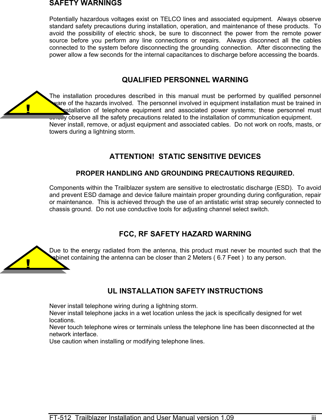  FT-512  Trailblazer Installation and User Manual version 1.09                                         iii SAFETY WARNINGS  Potentially hazardous voltages exist on TELCO lines and associated equipment.  Always observe standard safety precautions during installation, operation, and maintenance of these products.  To avoid the possibility of electric shock, be sure to disconnect the power from the remote power source before you perform any line connections or repairs.  Always disconnect all the cables connected to the system before disconnecting the grounding connection.  After disconnecting the power allow a few seconds for the internal capacitances to discharge before accessing the boards.   QUALIFIED PERSONNEL WARNING  The installation procedures described in this manual must be performed by qualified personnel aware of the hazards involved.  The personnel involved in equipment installation must be trained in the installation of telephone equipment and associated power systems; these personnel must strictly observe all the safety precautions related to the installation of communication equipment. Never install, remove, or adjust equipment and associated cables.  Do not work on roofs, masts, or towers during a lightning storm.   ATTENTION!  STATIC SENSITIVE DEVICES  PROPER HANDLING AND GROUNDING PRECAUTIONS REQUIRED.  Components within the Trailblazer system are sensitive to electrostatic discharge (ESD).  To avoid and prevent ESD damage and device failure maintain proper grounding during configuration, repair or maintenance.  This is achieved through the use of an antistatic wrist strap securely connected to chassis ground.  Do not use conductive tools for adjusting channel select switch.   FCC, RF SAFETY HAZARD WARNING  Due to the energy radiated from the antenna, this product must never be mounted such that the cabinet containing the antenna can be closer than 2 Meters ( 6.7 Feet )  to any person.    UL INSTALLATION SAFETY INSTRUCTIONS  Never install telephone wiring during a lightning storm. Never install telephone jacks in a wet location unless the jack is specifically designed for wet locations. Never touch telephone wires or terminals unless the telephone line has been disconnected at the network interface. Use caution when installing or modifying telephone lines.    !  ! 