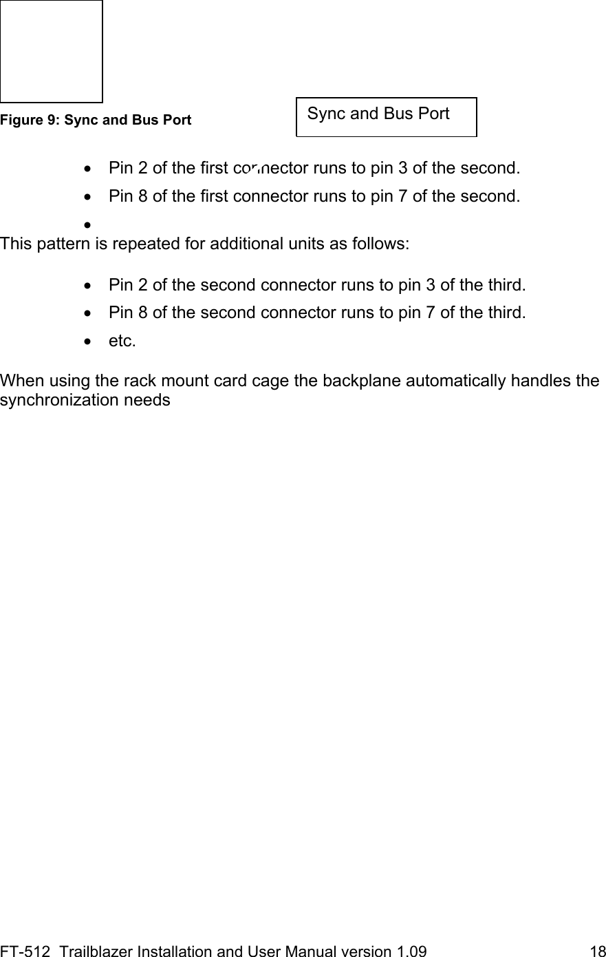 FT-512  Trailblazer Installation and User Manual version 1.09                                     18   Figure 9: Sync and Bus Port  •  Pin 2 of the first connector runs to pin 3 of the second. •  Pin 8 of the first connector runs to pin 7 of the second. •  This pattern is repeated for additional units as follows:  •  Pin 2 of the second connector runs to pin 3 of the third. •  Pin 8 of the second connector runs to pin 7 of the third. • etc.  When using the rack mount card cage the backplane automatically handles the synchronization needs Sync and Bus Port 