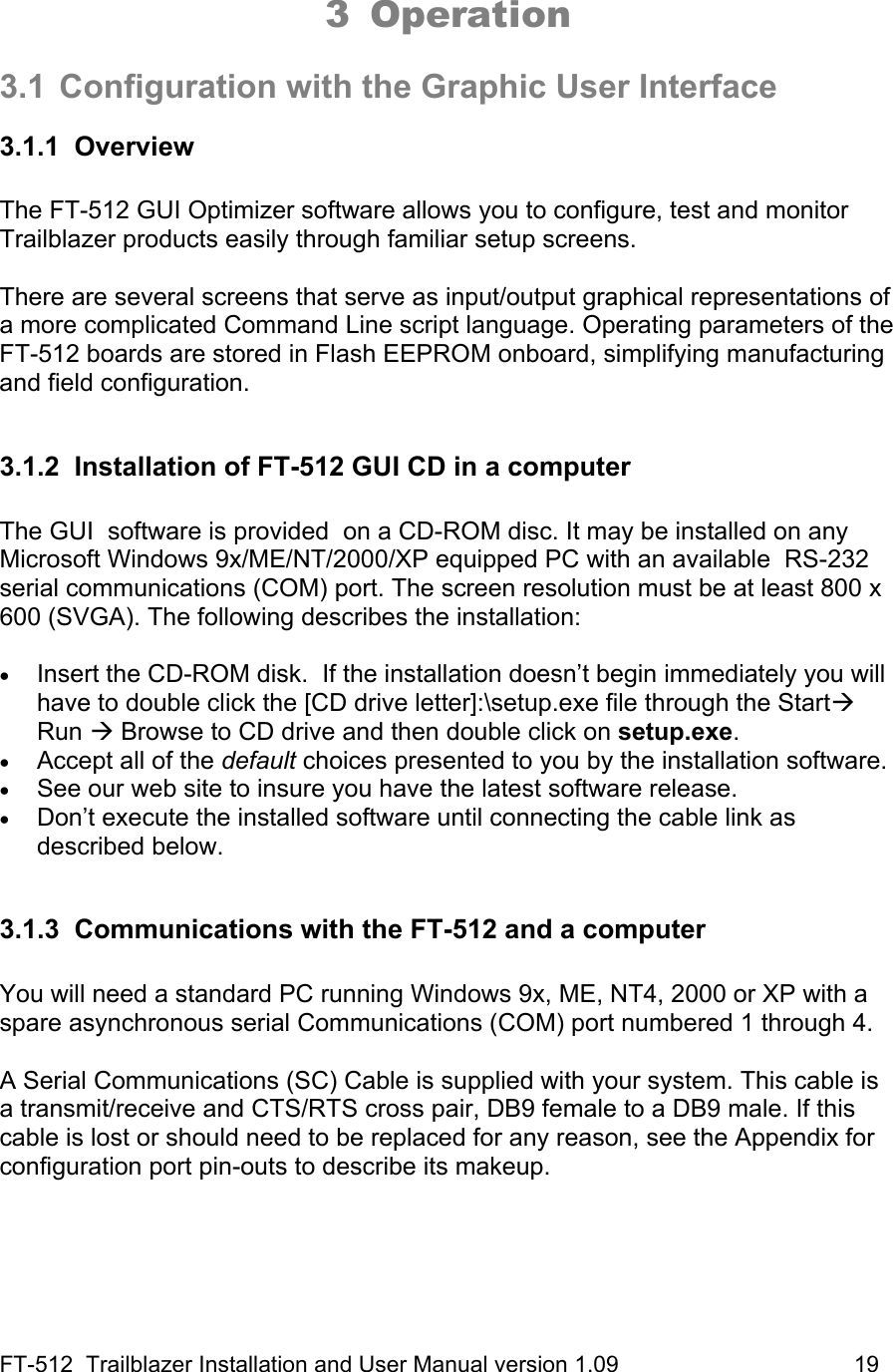 FT-512  Trailblazer Installation and User Manual version 1.09                                     19  3 Operation  3.1  Configuration with the Graphic User Interface 3.1.1 Overview  The FT-512 GUI Optimizer software allows you to configure, test and monitor Trailblazer products easily through familiar setup screens.   There are several screens that serve as input/output graphical representations of a more complicated Command Line script language. Operating parameters of the FT-512 boards are stored in Flash EEPROM onboard, simplifying manufacturing and field configuration.  3.1.2  Installation of FT-512 GUI CD in a computer  The GUI  software is provided  on a CD-ROM disc. It may be installed on any Microsoft Windows 9x/ME/NT/2000/XP equipped PC with an available  RS-232 serial communications (COM) port. The screen resolution must be at least 800 x 600 (SVGA). The following describes the installation:  • Insert the CD-ROM disk.  If the installation doesn’t begin immediately you will have to double click the [CD drive letter]:\setup.exe file through the StartÆ Run Æ Browse to CD drive and then double click on setup.exe.  • Accept all of the default choices presented to you by the installation software. • See our web site to insure you have the latest software release. • Don’t execute the installed software until connecting the cable link as described below.  3.1.3 Communications with the FT-512 and a computer  You will need a standard PC running Windows 9x, ME, NT4, 2000 or XP with a spare asynchronous serial Communications (COM) port numbered 1 through 4.    A Serial Communications (SC) Cable is supplied with your system. This cable is a transmit/receive and CTS/RTS cross pair, DB9 female to a DB9 male. If this cable is lost or should need to be replaced for any reason, see the Appendix for configuration port pin-outs to describe its makeup.   