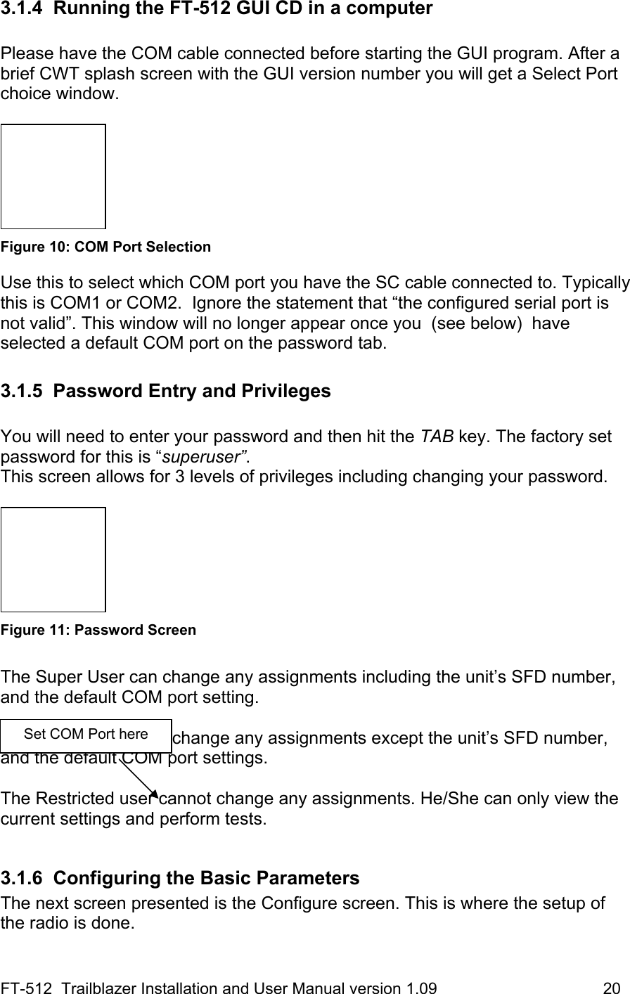 FT-512  Trailblazer Installation and User Manual version 1.09                                     20 3.1.4  Running the FT-512 GUI CD in a computer  Please have the COM cable connected before starting the GUI program. After a brief CWT splash screen with the GUI version number you will get a Select Port choice window.     Figure 10: COM Port Selection Use this to select which COM port you have the SC cable connected to. Typically this is COM1 or COM2.  Ignore the statement that “the configured serial port is not valid”. This window will no longer appear once you  (see below)  have selected a default COM port on the password tab.  3.1.5 Password Entry and Privileges  You will need to enter your password and then hit the TAB key. The factory set password for this is “superuser”.  This screen allows for 3 levels of privileges including changing your password.    Figure 11: Password Screen  The Super User can change any assignments including the unit’s SFD number, and the default COM port setting.    The Normal User can change any assignments except the unit’s SFD number, and the default COM port settings.   The Restricted user cannot change any assignments. He/She can only view the current settings and perform tests.    3.1.6  Configuring the Basic Parameters The next screen presented is the Configure screen. This is where the setup of the radio is done.  Set COM Port here 