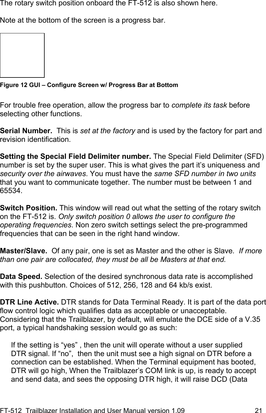 FT-512  Trailblazer Installation and User Manual version 1.09                                     21  The rotary switch position onboard the FT-512 is also shown here.   Note at the bottom of the screen is a progress bar.    Figure 12 GUI – Configure Screen w/ Progress Bar at Bottom  For trouble free operation, allow the progress bar to complete its task before selecting other functions.   Serial Number.  This is set at the factory and is used by the factory for part and revision identification.  Setting the Special Field Delimiter number. The Special Field Delimiter (SFD) number is set by the super user. This is what gives the part it’s uniqueness and security over the airwaves. You must have the same SFD number in two units that you want to communicate together. The number must be between 1 and 65534.   Switch Position. This window will read out what the setting of the rotary switch on the FT-512 is. Only switch position 0 allows the user to configure the operating frequencies. Non zero switch settings select the pre-programmed frequencies that can be seen in the right hand window.    Master/Slave.  Of any pair, one is set as Master and the other is Slave.  If more than one pair are collocated, they must be all be Masters at that end.    Data Speed. Selection of the desired synchronous data rate is accomplished with this pushbutton. Choices of 512, 256, 128 and 64 kb/s exist.   DTR Line Active. DTR stands for Data Terminal Ready. It is part of the data port flow control logic which qualifies data as acceptable or unacceptable. Considering that the Trailblazer, by default, will emulate the DCE side of a V.35 port, a typical handshaking session would go as such:   If the setting is “yes” , then the unit will operate without a user supplied DTR signal. If “no”,  then the unit must see a high signal on DTR before a connection can be established. When the Terminal equipment has booted, DTR will go high, When the Trailblazer’s COM link is up, is ready to accept and send data, and sees the opposing DTR high, it will raise DCD (Data 