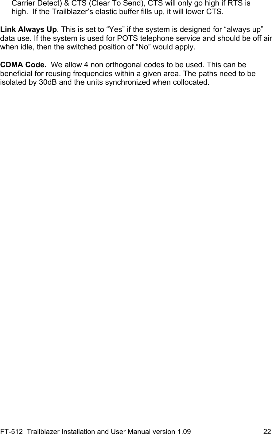 FT-512  Trailblazer Installation and User Manual version 1.09                                     22 Carrier Detect) &amp; CTS (Clear To Send), CTS will only go high if RTS is high.  If the Trailblazer’s elastic buffer fills up, it will lower CTS.  Link Always Up. This is set to “Yes” if the system is designed for “always up” data use. If the system is used for POTS telephone service and should be off air when idle, then the switched position of “No” would apply.    CDMA Code.  We allow 4 non orthogonal codes to be used. This can be beneficial for reusing frequencies within a given area. The paths need to be isolated by 30dB and the units synchronized when collocated.    