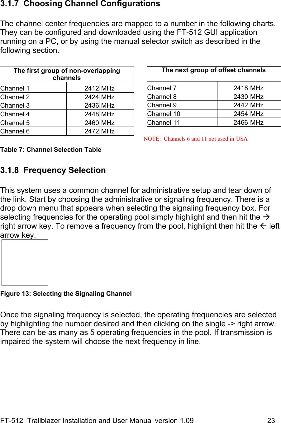 FT-512  Trailblazer Installation and User Manual version 1.09                                     23  3.1.7 Choosing Channel Configurations  The channel center frequencies are mapped to a number in the following charts. They can be configured and downloaded using the FT-512 GUI application running on a PC, or by using the manual selector switch as described in the following section.     NOTE:  Channels 6 and 11 not used in USA Table 7: Channel Selection Table         3.1.8 Frequency Selection  This system uses a common channel for administrative setup and tear down of the link. Start by choosing the administrative or signaling frequency. There is a drop down menu that appears when selecting the signaling frequency box. For selecting frequencies for the operating pool simply highlight and then hit the Æ right arrow key. To remove a frequency from the pool, highlight then hit the Å left arrow key.    Figure 13: Selecting the Signaling Channel  Once the signaling frequency is selected, the operating frequencies are selected by highlighting the number desired and then clicking on the single -&gt; right arrow. There can be as many as 5 operating frequencies in the pool. If transmission is impaired the system will choose the next frequency in line.    The next group of offset channels  Channel 7  2418 MHz Channel 8  2430 MHz Channel 9  2442 MHz Channel 10  2454 MHz Channel 11  2466 MHz The first group of non-overlapping channels  Channel 1  2412  MHz Channel 2  2424  MHz Channel 3  2436  MHz Channel 4  2448  MHz Channel 5  2460  MHz Channel 6  2472  MHz 