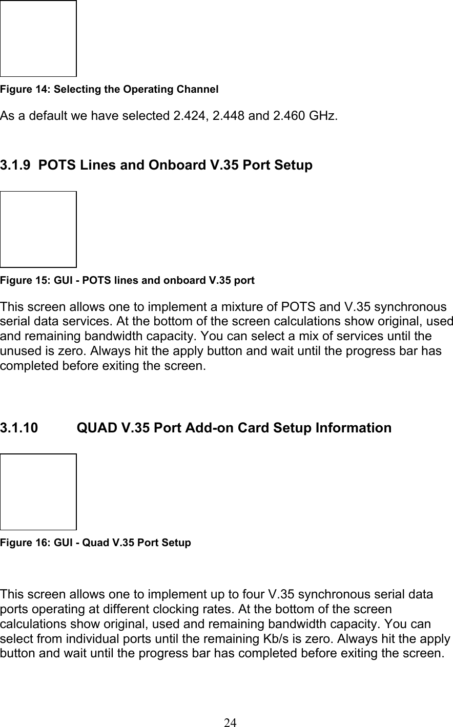 24  Figure 14: Selecting the Operating Channel As a default we have selected 2.424, 2.448 and 2.460 GHz.   3.1.9  POTS Lines and Onboard V.35 Port Setup   Figure 15: GUI - POTS lines and onboard V.35 port This screen allows one to implement a mixture of POTS and V.35 synchronous serial data services. At the bottom of the screen calculations show original, used and remaining bandwidth capacity. You can select a mix of services until the unused is zero. Always hit the apply button and wait until the progress bar has completed before exiting the screen.         3.1.10  QUAD V.35 Port Add-on Card Setup Information   Figure 16: GUI - Quad V.35 Port Setup  This screen allows one to implement up to four V.35 synchronous serial data ports operating at different clocking rates. At the bottom of the screen calculations show original, used and remaining bandwidth capacity. You can select from individual ports until the remaining Kb/s is zero. Always hit the apply button and wait until the progress bar has completed before exiting the screen.        