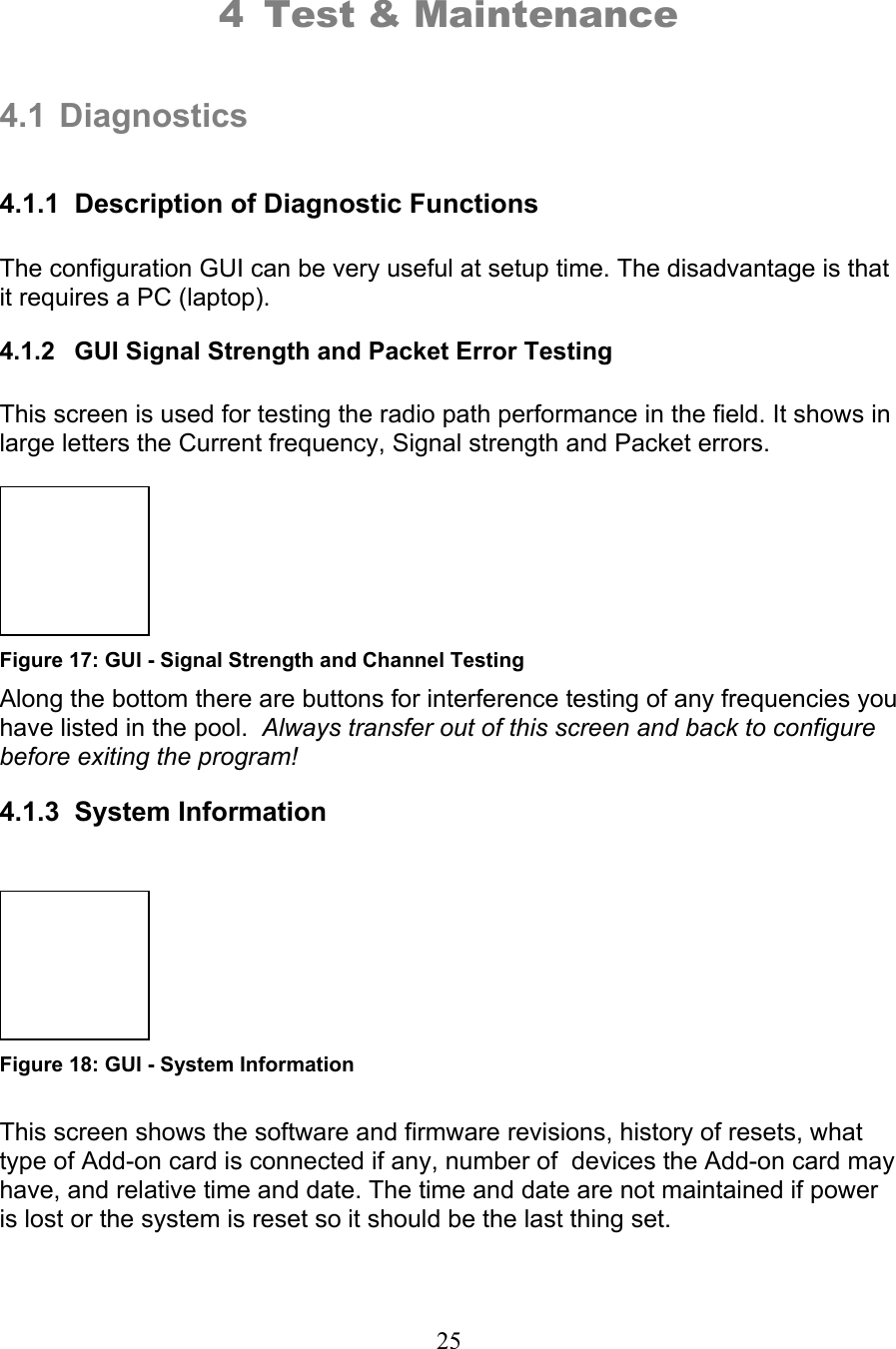 25  4 Test &amp; Maintenance   4.1 Diagnostics  4.1.1  Description of Diagnostic Functions  The configuration GUI can be very useful at setup time. The disadvantage is that it requires a PC (laptop).   4.1.2  GUI Signal Strength and Packet Error Testing  This screen is used for testing the radio path performance in the field. It shows in large letters the Current frequency, Signal strength and Packet errors.    Figure 17: GUI - Signal Strength and Channel Testing Along the bottom there are buttons for interference testing of any frequencies you have listed in the pool.  Always transfer out of this screen and back to configure before exiting the program!  4.1.3  System Information     Figure 18: GUI - System Information  This screen shows the software and firmware revisions, history of resets, what type of Add-on card is connected if any, number of  devices the Add-on card may have, and relative time and date. The time and date are not maintained if power is lost or the system is reset so it should be the last thing set.   