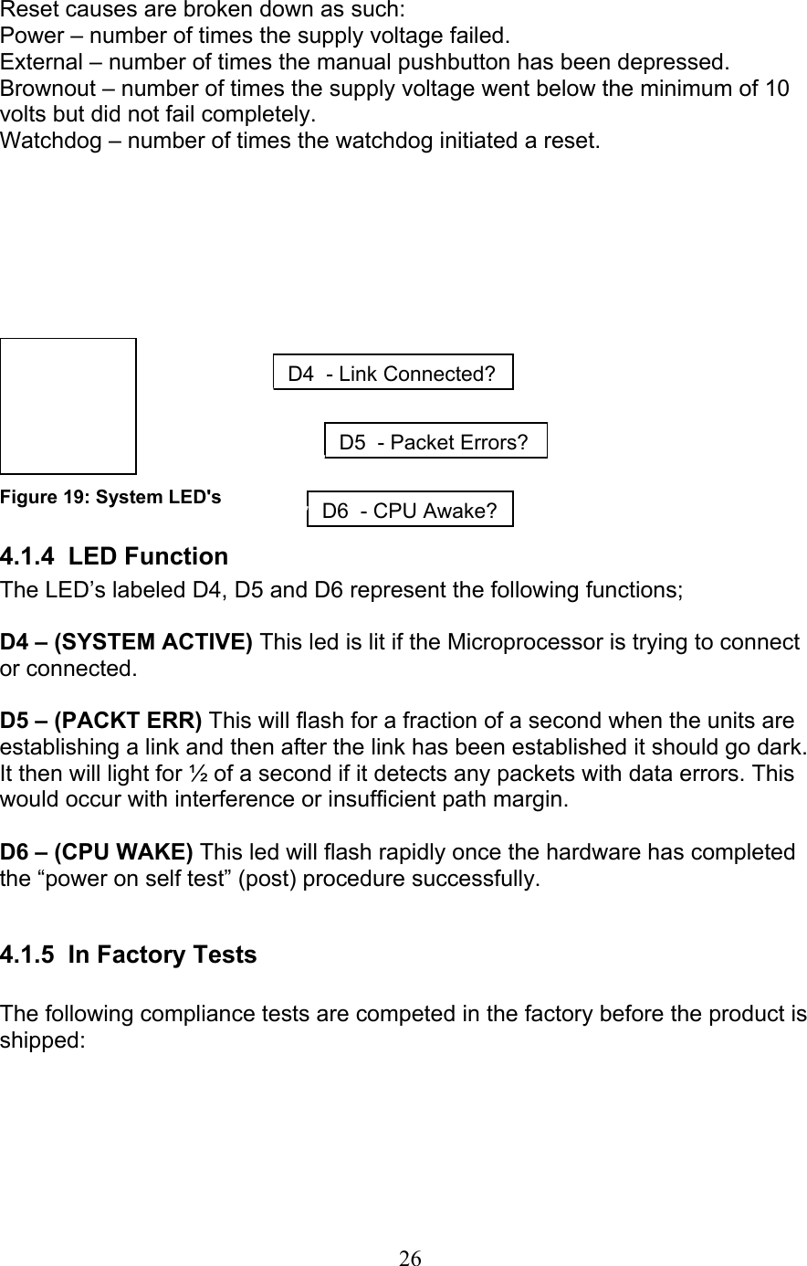 26  Reset causes are broken down as such:  Power – number of times the supply voltage failed.  External – number of times the manual pushbutton has been depressed.  Brownout – number of times the supply voltage went below the minimum of 10 volts but did not fail completely. Watchdog – number of times the watchdog initiated a reset.          Figure 19: System LED&apos;s 4.1.4 LED Function The LED’s labeled D4, D5 and D6 represent the following functions;  D4 – (SYSTEM ACTIVE) This led is lit if the Microprocessor is trying to connect or connected.  D5 – (PACKT ERR) This will flash for a fraction of a second when the units are establishing a link and then after the link has been established it should go dark. It then will light for ½ of a second if it detects any packets with data errors. This would occur with interference or insufficient path margin.   D6 – (CPU WAKE) This led will flash rapidly once the hardware has completed the “power on self test” (post) procedure successfully.  4.1.5  In Factory Tests  The following compliance tests are competed in the factory before the product is shipped:  D4-Link Connected?D5-Packet Errors?D6-CPU Awake?