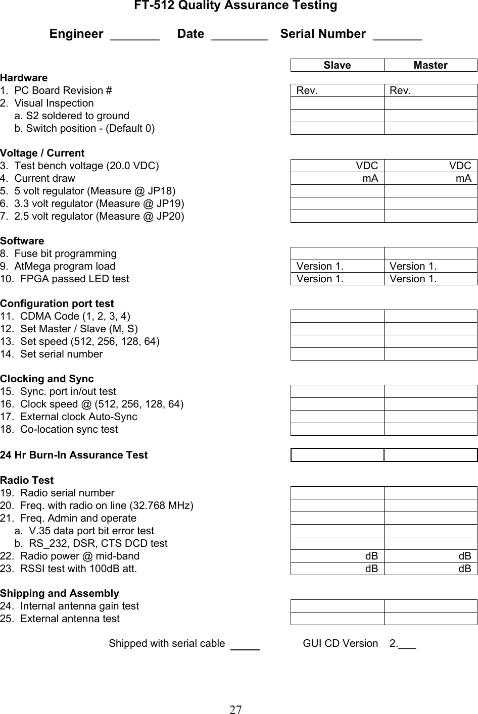 27 FT-512 Quality Assurance Testing  Engineer  _______     Date  ________   Serial Number  _______     Slave Master Hardware       1.  PC Board Revision #      Rev.  Rev. 2.  Visual Inspection              a. S2 soldered to ground              b. Switch position - (Default 0)              Voltage / Current        3.  Test bench voltage (20.0 VDC)      VDC  VDC4.  Current draw      mA  mA5.  5 volt regulator (Measure @ JP18)         6.  3.3 volt regulator (Measure @ JP19)         7.  2.5 volt regulator (Measure @ JP20)                Software        8.  Fuse bit programming         9.  AtMega program load      Version 1.  Version 1. 10.  FPGA passed LED test      Version 1.  Version 1.      Configuration port test       11.  CDMA Code (1, 2, 3, 4)        12.  Set Master / Slave (M, S)         13.  Set speed (512, 256, 128, 64)         14.  Set serial number              Clocking and Sync        15.  Sync. port in/out test         16.  Clock speed @ (512, 256, 128, 64)         17.  External clock Auto-Sync        18.  Co-location sync test               24 Hr Burn-In Assurance Test            Radio Test        19.  Radio serial number         20.  Freq. with radio on line (32.768 MHz)         21.  Freq. Admin and operate              a.  V.35 data port bit error test             b.  RS_232, DSR, CTS DCD test        22.  Radio power @ mid-band      dB  dB23.  RSSI test with 100dB att.      dB  dB     Shipping and Assembly        24.  Internal antenna gain test         25.  External antenna test         Shipped with serial cable   GUI CD Version  2.___  