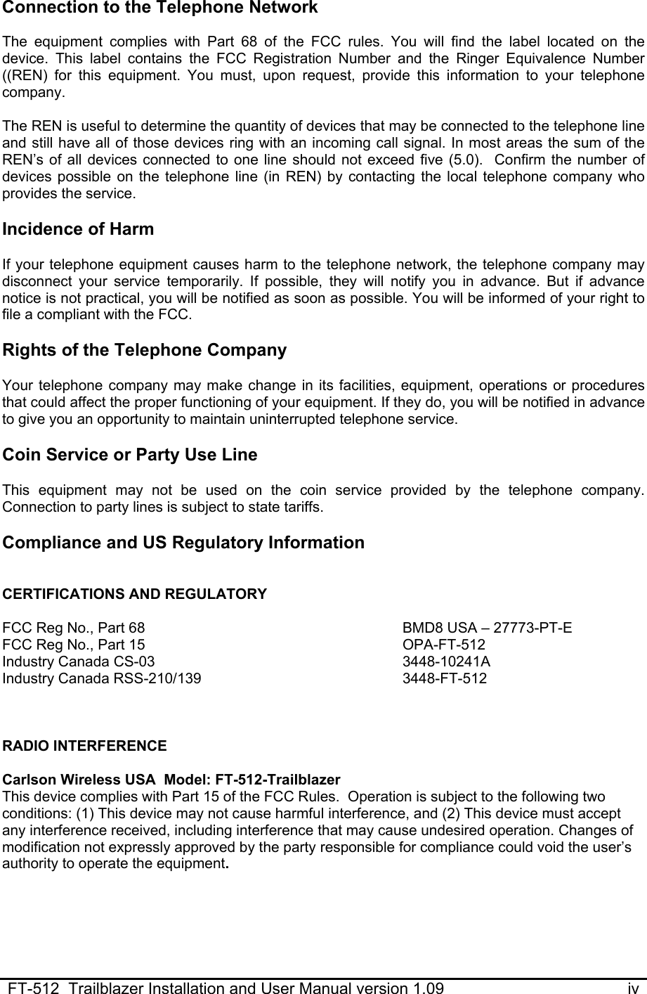  FT-512  Trailblazer Installation and User Manual version 1.09                                         iv Connection to the Telephone Network  The equipment complies with Part 68 of the FCC rules. You will find the label located on the device. This label contains the FCC Registration Number and the Ringer Equivalence Number ((REN) for this equipment. You must, upon request, provide this information to your telephone company.   The REN is useful to determine the quantity of devices that may be connected to the telephone line and still have all of those devices ring with an incoming call signal. In most areas the sum of the REN’s of all devices connected to one line should not exceed five (5.0).  Confirm the number of devices possible on the telephone line (in REN) by contacting the local telephone company who provides the service.  Incidence of Harm  If your telephone equipment causes harm to the telephone network, the telephone company may disconnect your service temporarily. If possible, they will notify you in advance. But if advance notice is not practical, you will be notified as soon as possible. You will be informed of your right to file a compliant with the FCC.   Rights of the Telephone Company  Your telephone company may make change in its facilities, equipment, operations or procedures that could affect the proper functioning of your equipment. If they do, you will be notified in advance to give you an opportunity to maintain uninterrupted telephone service.   Coin Service or Party Use Line  This equipment may not be used on the coin service provided by the telephone company. Connection to party lines is subject to state tariffs.   Compliance and US Regulatory Information   CERTIFICATIONS AND REGULATORY  FCC Reg No., Part 68 FCC Reg No., Part 15 Industry Canada CS-03 Industry Canada RSS-210/139 BMD8 USA – 27773-PT-E OPA-FT-512 3448-10241A 3448-FT-512    RADIO INTERFERENCE  Carlson Wireless USA  Model: FT-512-Trailblazer This device complies with Part 15 of the FCC Rules.  Operation is subject to the following two conditions: (1) This device may not cause harmful interference, and (2) This device must accept any interference received, including interference that may cause undesired operation. Changes of modification not expressly approved by the party responsible for compliance could void the user’s authority to operate the equipment.   