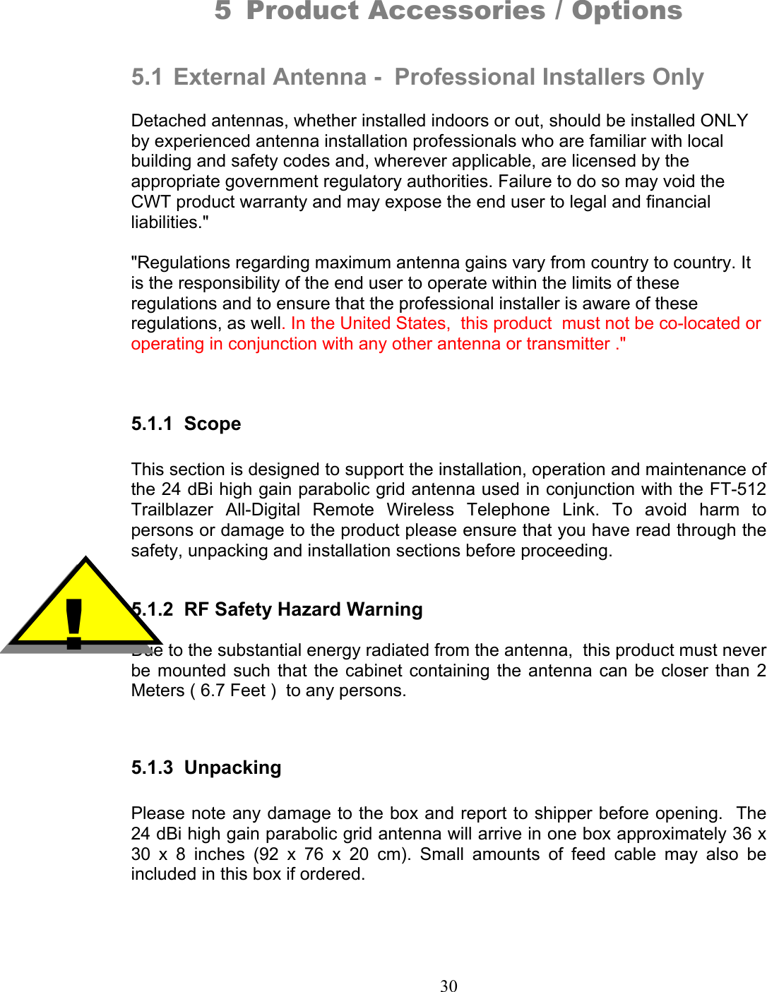 30 5 Product Accessories / Options   5.1  External Antenna -  Professional Installers Only  Detached antennas, whether installed indoors or out, should be installed ONLY by experienced antenna installation professionals who are familiar with local building and safety codes and, wherever applicable, are licensed by the appropriate government regulatory authorities. Failure to do so may void the CWT product warranty and may expose the end user to legal and financial liabilities.&quot;   &quot;Regulations regarding maximum antenna gains vary from country to country. It is the responsibility of the end user to operate within the limits of these regulations and to ensure that the professional installer is aware of these regulations, as well. In the United States,  this product  must not be co-located or operating in conjunction with any other antenna or transmitter .&quot;   5.1.1 Scope  This section is designed to support the installation, operation and maintenance of the 24 dBi high gain parabolic grid antenna used in conjunction with the FT-512 Trailblazer All-Digital Remote Wireless Telephone Link. To avoid harm to persons or damage to the product please ensure that you have read through the safety, unpacking and installation sections before proceeding.   5.1.2  RF Safety Hazard Warning  Due to the substantial energy radiated from the antenna,  this product must never be mounted such that the cabinet containing the antenna can be closer than 2 Meters ( 6.7 Feet )  to any persons.    5.1.3 Unpacking  Please note any damage to the box and report to shipper before opening.  The 24 dBi high gain parabolic grid antenna will arrive in one box approximately 36 x 30 x 8 inches (92 x 76 x 20 cm). Small amounts of feed cable may also be included in this box if ordered.     !