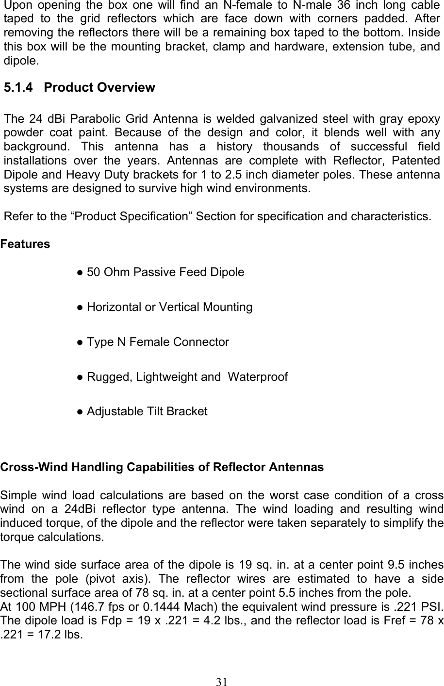 31 Upon opening the box one will find an N-female to N-male 36 inch long cable taped to the grid reflectors which are face down with corners padded. After removing the reflectors there will be a remaining box taped to the bottom. Inside this box will be the mounting bracket, clamp and hardware, extension tube, and dipole.  5.1.4   Product Overview   The 24 dBi Parabolic Grid Antenna is welded galvanized steel with gray epoxy powder coat paint. Because of the design and color, it blends well with any background. This antenna has a history thousands of successful field installations over the years. Antennas are complete with Reflector, Patented Dipole and Heavy Duty brackets for 1 to 2.5 inch diameter poles. These antenna systems are designed to survive high wind environments.     Refer to the “Product Specification” Section for specification and characteristics.   Features   ● 50 Ohm Passive Feed Dipole   ● Horizontal or Vertical Mounting   ● Type N Female Connector   ● Rugged, Lightweight and  Waterproof   ● Adjustable Tilt Bracket     Cross-Wind Handling Capabilities of Reflector Antennas  Simple wind load calculations are based on the worst case condition of a cross wind on a 24dBi reflector type antenna. The wind loading and resulting wind induced torque, of the dipole and the reflector were taken separately to simplify the torque calculations.   The wind side surface area of the dipole is 19 sq. in. at a center point 9.5 inches from the pole (pivot axis). The reflector wires are estimated to have a side sectional surface area of 78 sq. in. at a center point 5.5 inches from the pole.  At 100 MPH (146.7 fps or 0.1444 Mach) the equivalent wind pressure is .221 PSI. The dipole load is Fdp = 19 x .221 = 4.2 lbs., and the reflector load is Fref = 78 x .221 = 17.2 lbs.  