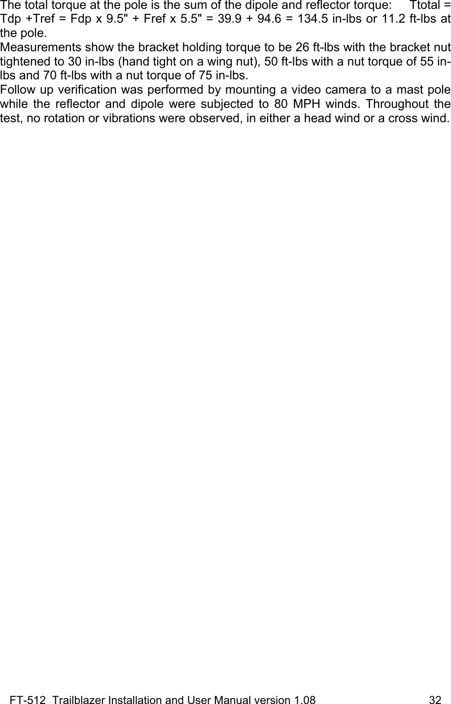 FT-512  Trailblazer Installation and User Manual version 1.08                                    32 The total torque at the pole is the sum of the dipole and reflector torque:     Ttotal = Tdp +Tref = Fdp x 9.5&quot; + Fref x 5.5&quot; = 39.9 + 94.6 = 134.5 in-lbs or 11.2 ft-lbs at the pole. Measurements show the bracket holding torque to be 26 ft-lbs with the bracket nut tightened to 30 in-lbs (hand tight on a wing nut), 50 ft-lbs with a nut torque of 55 in-lbs and 70 ft-lbs with a nut torque of 75 in-lbs.  Follow up verification was performed by mounting a video camera to a mast pole while the reflector and dipole were subjected to 80 MPH winds. Throughout the test, no rotation or vibrations were observed, in either a head wind or a cross wind.   