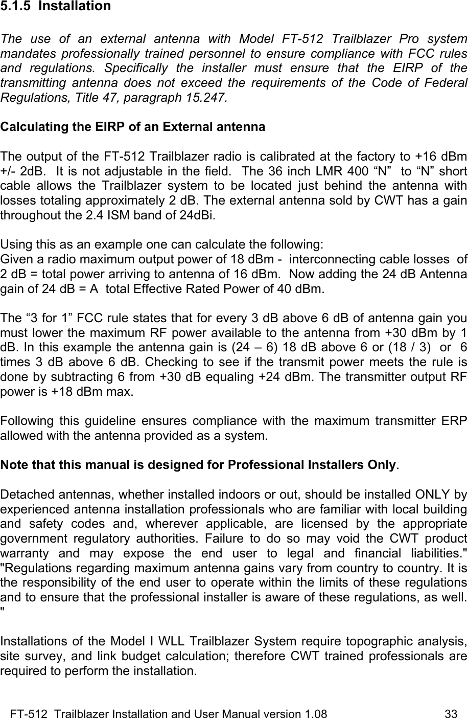 FT-512  Trailblazer Installation and User Manual version 1.08                                    33 5.1.5 Installation  The use of an external antenna with Model FT-512 Trailblazer Pro system mandates professionally trained personnel to ensure compliance with FCC rules and regulations. Specifically the installer must ensure that the EIRP of the transmitting antenna does not exceed the requirements of the Code of Federal Regulations, Title 47, paragraph 15.247.    Calculating the EIRP of an External antenna  The output of the FT-512 Trailblazer radio is calibrated at the factory to +16 dBm +/- 2dB.  It is not adjustable in the field.  The 36 inch LMR 400 “N”  to “N” short cable allows the Trailblazer system to be located just behind the antenna with losses totaling approximately 2 dB. The external antenna sold by CWT has a gain throughout the 2.4 ISM band of 24dBi.   Using this as an example one can calculate the following: Given a radio maximum output power of 18 dBm -  interconnecting cable losses  of 2 dB = total power arriving to antenna of 16 dBm.  Now adding the 24 dB Antenna gain of 24 dB = A  total Effective Rated Power of 40 dBm.   The “3 for 1” FCC rule states that for every 3 dB above 6 dB of antenna gain you must lower the maximum RF power available to the antenna from +30 dBm by 1 dB. In this example the antenna gain is (24 – 6) 18 dB above 6 or (18 / 3)  or  6 times 3 dB above 6 dB. Checking to see if the transmit power meets the rule is done by subtracting 6 from +30 dB equaling +24 dBm. The transmitter output RF power is +18 dBm max.   Following this guideline ensures compliance with the maximum transmitter ERP allowed with the antenna provided as a system.  Note that this manual is designed for Professional Installers Only.  Detached antennas, whether installed indoors or out, should be installed ONLY by experienced antenna installation professionals who are familiar with local building and safety codes and, wherever applicable, are licensed by the appropriate government regulatory authorities. Failure to do so may void the CWT product warranty and may expose the end user to legal and financial liabilities.&quot; &quot;Regulations regarding maximum antenna gains vary from country to country. It is the responsibility of the end user to operate within the limits of these regulations and to ensure that the professional installer is aware of these regulations, as well. &quot;  Installations of the Model I WLL Trailblazer System require topographic analysis, site survey, and link budget calculation; therefore CWT trained professionals are required to perform the installation. 