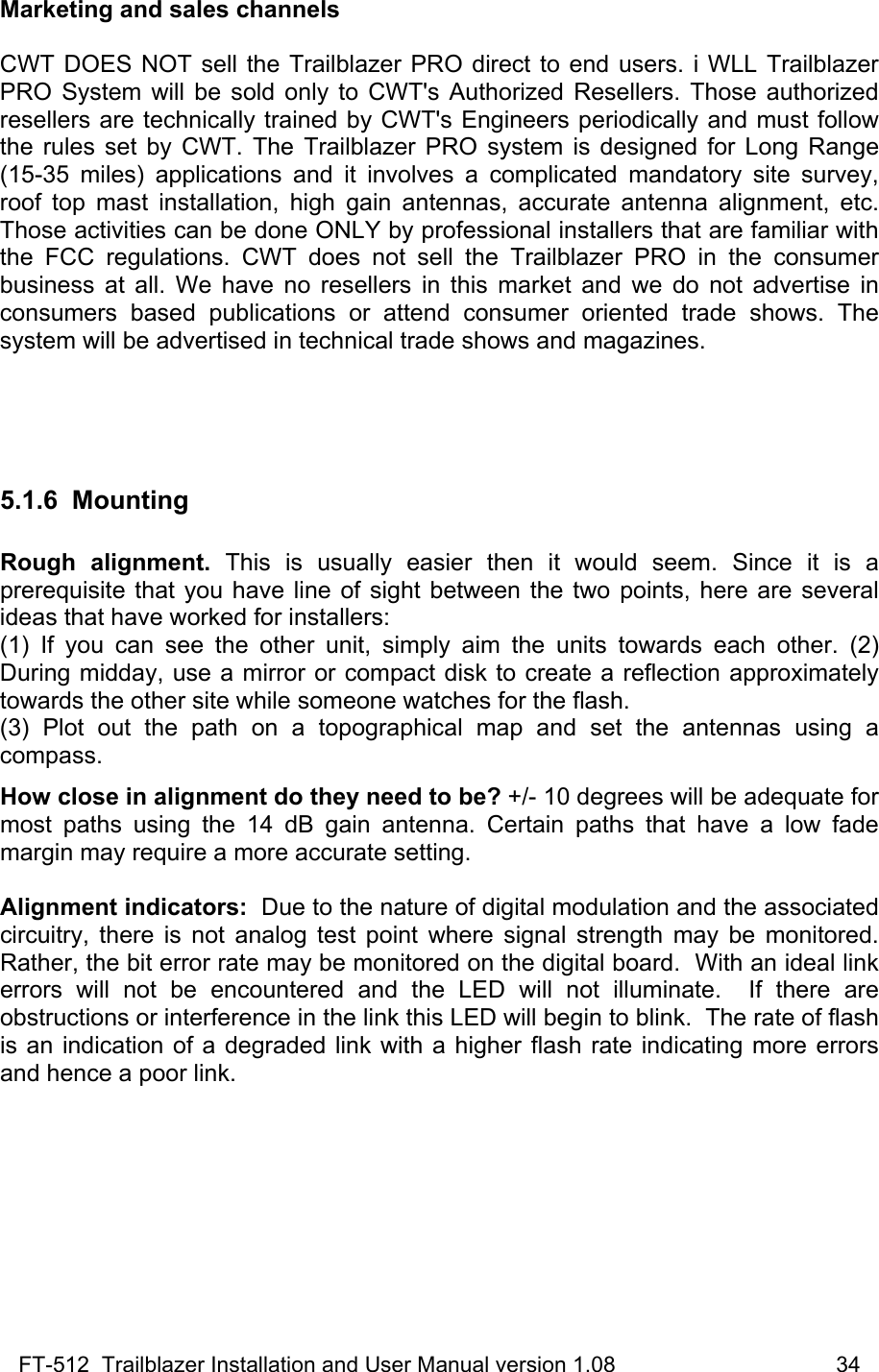 FT-512  Trailblazer Installation and User Manual version 1.08                                    34 Marketing and sales channels  CWT DOES NOT sell the Trailblazer PRO direct to end users. i WLL Trailblazer PRO System will be sold only to CWT&apos;s Authorized Resellers. Those authorized resellers are technically trained by CWT&apos;s Engineers periodically and must follow the rules set by CWT. The Trailblazer PRO system is designed for Long Range (15-35 miles) applications and it involves a complicated mandatory site survey, roof top mast installation, high gain antennas, accurate antenna alignment, etc.  Those activities can be done ONLY by professional installers that are familiar with the FCC regulations. CWT does not sell the Trailblazer PRO in the consumer business at all. We have no resellers in this market and we do not advertise in consumers based publications or attend consumer oriented trade shows. The system will be advertised in technical trade shows and magazines.    5.1.6 Mounting  Rough alignment. This is usually easier then it would seem. Since it is a prerequisite that you have line of sight between the two points, here are several ideas that have worked for installers:  (1) If you can see the other unit, simply aim the units towards each other. (2) During midday, use a mirror or compact disk to create a reflection approximately towards the other site while someone watches for the flash.  (3) Plot out the path on a topographical map and set the antennas using a compass.   How close in alignment do they need to be? +/- 10 degrees will be adequate for most paths using the 14 dB gain antenna. Certain paths that have a low fade margin may require a more accurate setting.    Alignment indicators:  Due to the nature of digital modulation and the associated circuitry, there is not analog test point where signal strength may be monitored.  Rather, the bit error rate may be monitored on the digital board.  With an ideal link errors will not be encountered and the LED will not illuminate.  If there are obstructions or interference in the link this LED will begin to blink.  The rate of flash is an indication of a degraded link with a higher flash rate indicating more errors and hence a poor link.   