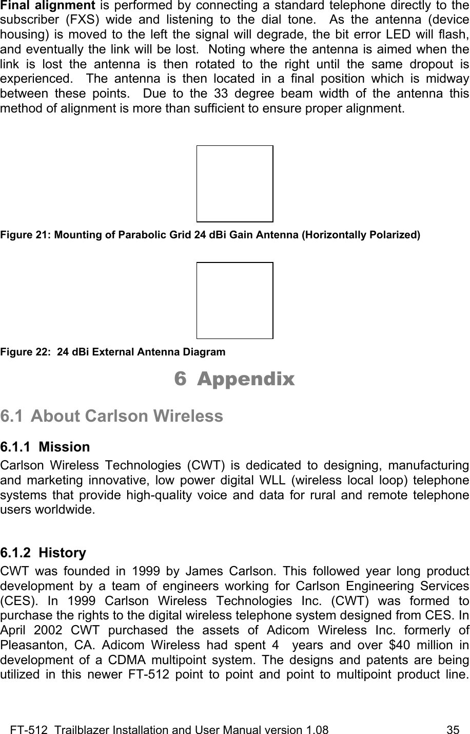 FT-512  Trailblazer Installation and User Manual version 1.08                                    35 Final alignment is performed by connecting a standard telephone directly to the subscriber (FXS) wide and listening to the dial tone.  As the antenna (device housing) is moved to the left the signal will degrade, the bit error LED will flash, and eventually the link will be lost.  Noting where the antenna is aimed when the link is lost the antenna is then rotated to the right until the same dropout is experienced.  The antenna is then located in a final position which is midway between these points.  Due to the 33 degree beam width of the antenna this method of alignment is more than sufficient to ensure proper alignment.     Figure 21: Mounting of Parabolic Grid 24 dBi Gain Antenna (Horizontally Polarized)   Figure 22:  24 dBi External Antenna Diagram 6 Appendix  6.1 About Carlson Wireless 6.1.1 Mission Carlson Wireless Technologies (CWT) is dedicated to designing, manufacturing and marketing innovative, low power digital WLL (wireless local loop) telephone systems that provide high-quality voice and data for rural and remote telephone users worldwide.   6.1.2 History CWT was founded in 1999 by James Carlson. This followed year long product development by a team of engineers working for Carlson Engineering Services (CES). In 1999 Carlson Wireless Technologies Inc. (CWT) was formed to purchase the rights to the digital wireless telephone system designed from CES. In April 2002 CWT purchased the assets of Adicom Wireless Inc. formerly of Pleasanton, CA. Adicom Wireless had spent 4  years and over $40 million in development of a CDMA multipoint system. The designs and patents are being utilized in this newer FT-512 point to point and point to multipoint product line.  