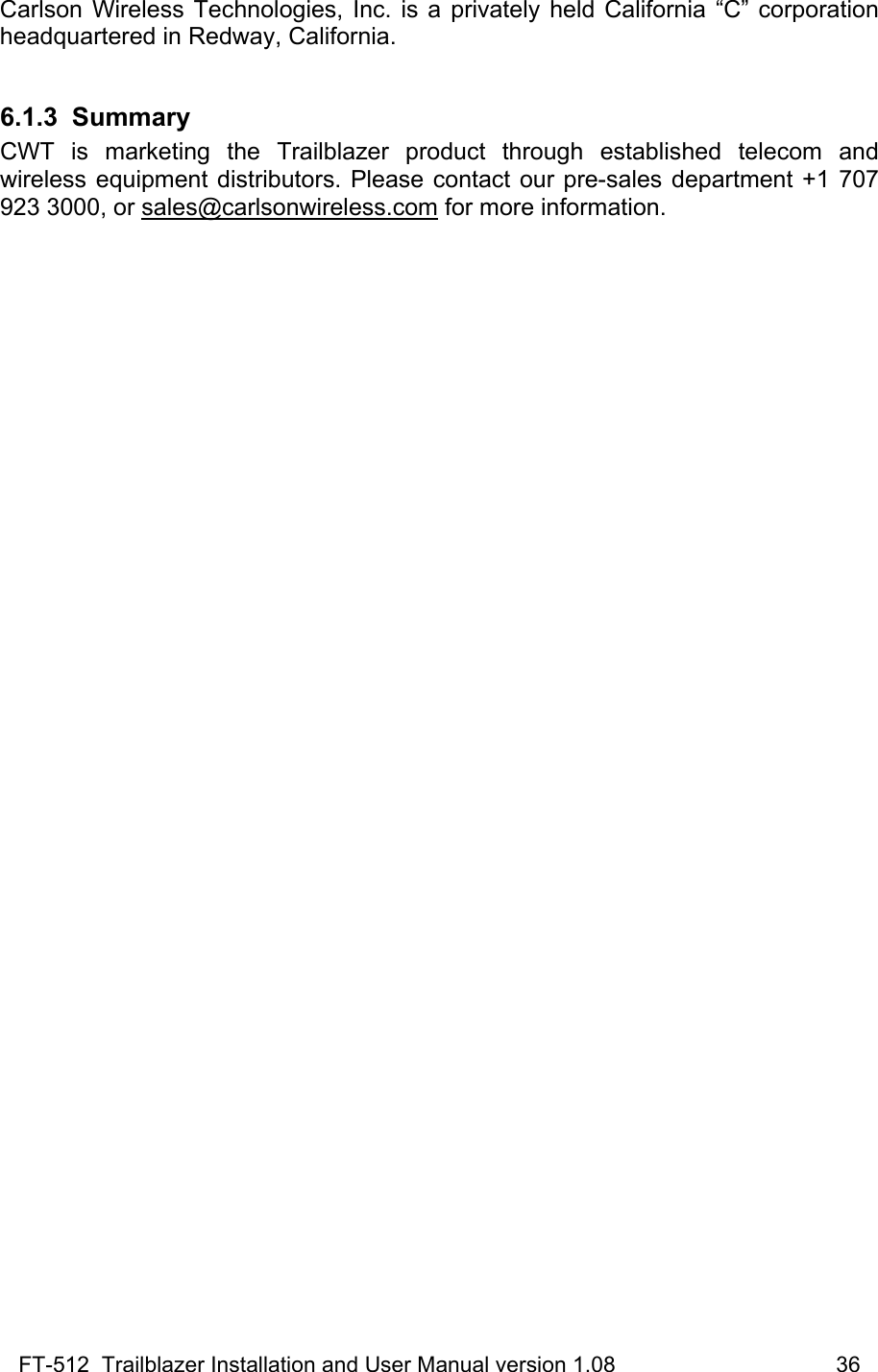 FT-512  Trailblazer Installation and User Manual version 1.08                                    36 Carlson Wireless Technologies, Inc. is a privately held California “C” corporation headquartered in Redway, California.   6.1.3 Summary CWT is marketing the Trailblazer product through established telecom and wireless equipment distributors. Please contact our pre-sales department +1 707 923 3000, or sales@carlsonwireless.com for more information.  