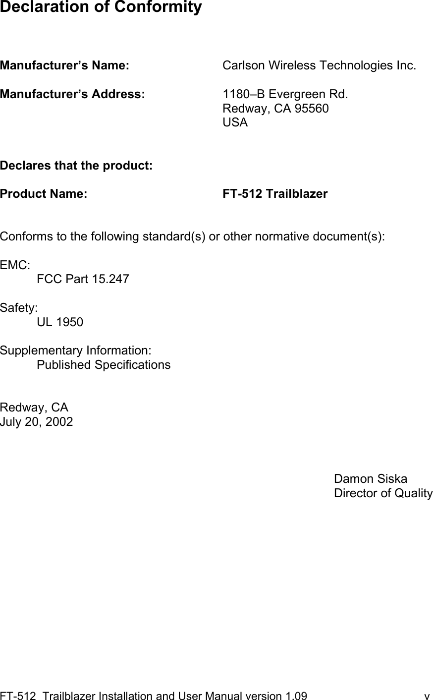 FT-512  Trailblazer Installation and User Manual version 1.09                                     v Declaration of Conformity     Manufacturer’s Name:      Carlson Wireless Technologies Inc.  Manufacturer’s Address:     1180–B Evergreen Rd.        Redway, CA 95560       USA   Declares that the product:  Product Name:     FT-512 Trailblazer   Conforms to the following standard(s) or other normative document(s):  EMC: FCC Part 15.247  Safety: UL 1950   Supplementary Information: Published Specifications   Redway, CA   July 20, 2002             Damon Siska          Director of Quality      