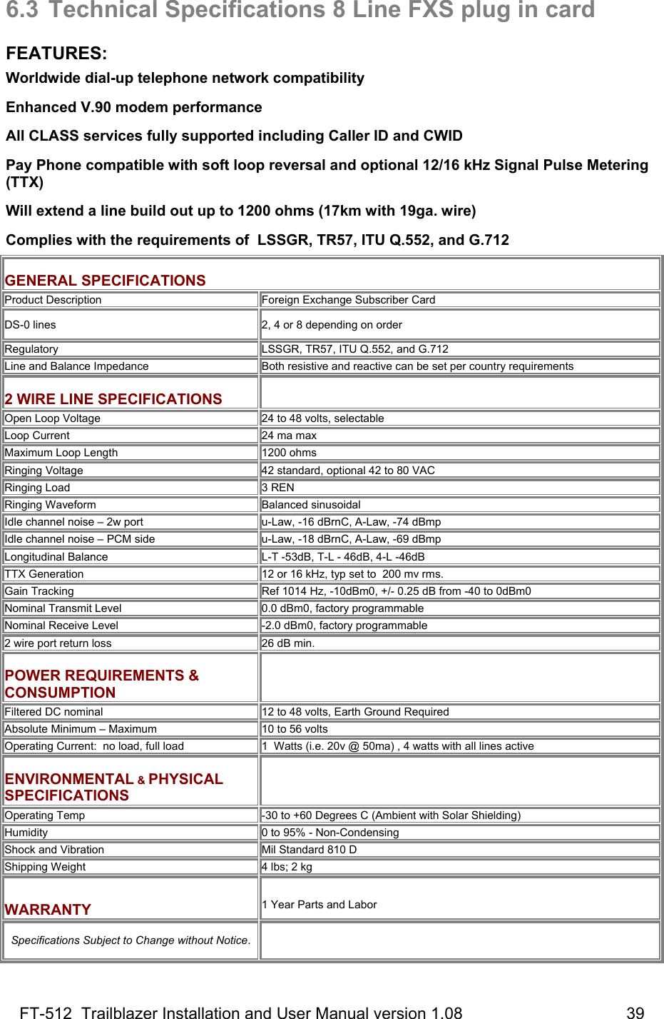 FT-512  Trailblazer Installation and User Manual version 1.08                                    39 6.3  Technical Specifications 8 Line FXS plug in card  FEATURES: Worldwide dial-up telephone network compatibility Enhanced V.90 modem performance All CLASS services fully supported including Caller ID and CWID   Pay Phone compatible with soft loop reversal and optional 12/16 kHz Signal Pulse Metering  (TTX) Will extend a line build out up to 1200 ohms (17km with 19ga. wire) Complies with the requirements of  LSSGR, TR57, ITU Q.552, and G.712  GENERAL SPECIFICATIONS Product Description Foreign Exchange Subscriber Card DS-0 lines   2, 4 or 8 depending on order Regulatory LSSGR, TR57, ITU Q.552, and G.712 Line and Balance Impedance Both resistive and reactive can be set per country requirements  2 WIRE LINE SPECIFICATIONS  Open Loop Voltage 24 to 48 volts, selectable  Loop Current  24 ma max Maximum Loop Length  1200 ohms Ringing Voltage 42 standard, optional 42 to 80 VAC  Ringing Load 3 REN Ringing Waveform  Balanced sinusoidal Idle channel noise – 2w port u-Law, -16 dBrnC, A-Law, -74 dBmp Idle channel noise – PCM side u-Law, -18 dBrnC, A-Law, -69 dBmp Longitudinal Balance L-T -53dB, T-L - 46dB, 4-L -46dB TTX Generation  12 or 16 kHz, typ set to  200 mv rms.  Gain Tracking Ref 1014 Hz, -10dBm0, +/- 0.25 dB from -40 to 0dBm0 Nominal Transmit Level 0.0 dBm0, factory programmable Nominal Receive Level -2.0 dBm0, factory programmable 2 wire port return loss 26 dB min.  POWER REQUIREMENTS &amp; CONSUMPTION   Filtered DC nominal 12 to 48 volts, Earth Ground Required Absolute Minimum – Maximum 10 to 56 volts  Operating Current:  no load, full load 1  Watts (i.e. 20v @ 50ma) , 4 watts with all lines active  ENVIRONMENTAL &amp; PHYSICAL SPECIFICATIONS   Operating Temp -30 to +60 Degrees C (Ambient with Solar Shielding) Humidity  0 to 95% - Non-Condensing Shock and Vibration Mil Standard 810 D Shipping Weight 4 lbs; 2 kg  WARRANTY  1 Year Parts and Labor  Specifications Subject to Change without Notice.  