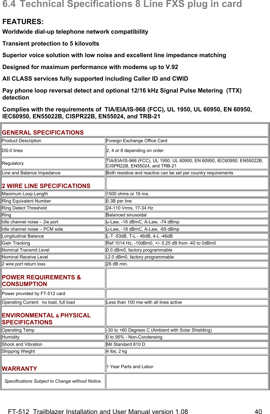 FT-512  Trailblazer Installation and User Manual version 1.08                                    40 6.4  Technical Specifications 8 Line FXS plug in card  FEATURES: Worldwide dial-up telephone network compatibility Transient protection to 5 kilovolts  Superior voice solution with low noise and excellent line impedance matching Designed for maximum performance with modems up to V.92 All CLASS services fully supported including Caller ID and CWID   Pay phone loop reversal detect and optional 12/16 kHz Signal Pulse Metering  (TTX) detection Complies with the requirements of  TIA/EIA/IS-968 (FCC), UL 1950, UL 60950, EN 60950, IEC60950, EN55022B, CISPR22B, EN55024, and TRB-21  GENERAL SPECIFICATIONS Product Description Foreign Exchange Office Card DS-0 lines   2, 4 or 8 depending on order Regulatory TIA/EIA/IS-968 (FCC), UL 1950, UL 60950, EN 60950, IEC60950, EN55022B, CISPR22B, EN55024, and TRB-21 Line and Balance Impedance Both resistive and reactive can be set per country requirements  2 WIRE LINE SPECIFICATIONS  Maximum Loop Length  1500 ohms or 18 ma. Ring Equivalent Number 0.3B per line  Ring Detect Threshold 24-110 Vrms, 17-34 Hz  Ring Balanced sinusoidal Idle channel noise – 2w port u-Law, -16 dBrnC, A-Law, -74 dBmp Idle channel noise – PCM side u-Law, -18 dBrnC, A-Law, -69 dBmp Longitudinal Balance L-T -53dB, T-L - 46dB, 4-L -46dB Gain Tracking Ref 1014 Hz, -10dBm0, +/- 0.25 dB from -40 to 0dBm0 Nominal Transmit Level 0.0 dBm0, factory programmable Nominal Receive Level -2.0 dBm0, factory programmable 2 wire port return loss 26 dB min.  POWER REQUIREMENTS &amp; CONSUMPTION   Power provided by FT-512 card   Operating Current:  no load, full load Less than 100 mw with all lines active  ENVIRONMENTAL &amp; PHYSICAL SPECIFICATIONS   Operating Temp -30 to +60 Degrees C (Ambient with Solar Shielding) Humidity  0 to 95% - Non-Condensing Shock and Vibration Mil Standard 810 D Shipping Weight 4 lbs; 2 kg  WARRANTY  1 Year Parts and Labor  Specifications Subject to Change without Notice.  